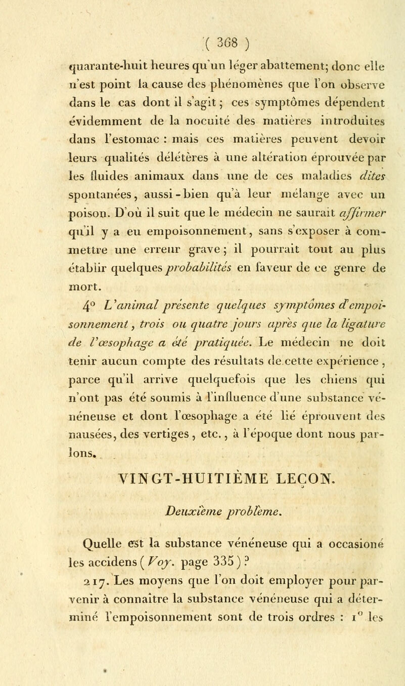 ;( 3<38 ) quarante-huit heures qu'un léger abattement; donc elle n'est point la cause des phénomènes que l'on observe dans le cas dont il s'agit ; ces symptômes dépendent évidemment de la nocuité des matières introduites dans l'estomac : mais ces matières peuvent devoir leurs qualités délétères à une altération éprouvée par les fluides animaux dans une de ces maladies dites spontanées, aussi-bien qu'à leur mélange avec un poison. D'où il suit que le médecin ne saurait affirmer qu'il y a eu empoisonnement, sans s'exposer à com- mettre une erreur grave ; il pourrait tout au plus établir quelques probabilités en faveur de ce genre de mort. 4° Uanimal présente quelques symptômes dempoi~ sonnement, trois ou quatre jours après que la ligature de l'œsophage a été pratiquée. Le médecin ne doit tenir aucun compte des résultats de.cette expérience , parce qu'il arrive quelquefois que les chiens qui n'ont pas été soumis à l'influence d'une substance vé- néneuse et dont l'œsophage a été lié éprouvent des nausées, des vertiges, etc., à l'époque dont nous par- lons. VINGT-HUITIÈME LEÇON. Deuxième problème. Quelle est la substance vénéneuse qui a occasioné les accidens ( Voy. page 335 ) ? 217. Les moyens que l'on doit employer pour par- venir à connaître la substance vénéneuse qui a déter- miné l'empoisonnement sont de trois ordres : i° les