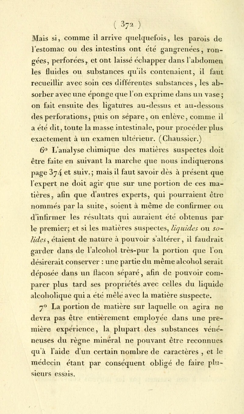 Mais si, comme il arrive quelquefois, les parois de l'estomac ou des intestins ont été gangrenées, ron- gées, perforéesr et ont laissé échapper dans l'abdomen les fluides ou substances qu'ils contenaient, il faut recueillir avec soin ces différentes substances, les ab- sorber avec une éponge que l'on exprime dans un vase ; on fait ensuite des ligatures au-dessus et au-dessous des perforations, puis on sépare, on enlève, comme il a été dit, toute la masse intestinale, pour procéder plus exactement à un examen ultérieur. (Chaussier.) 6° L'analyse chimique des matières suspectes doit être faite en suivant la marche que nous indiquerons page 3^4 et suiv.; mais il faut savoir dès à présent que l'expert ne doit agir que sur une portion de ces ma- tières, afin que d'autres experts, qui pourraient être nommés par la suite, soient à même de confirmer ou d'infirmer les résultats qui auraient été obtenus par le premier; et si les matières suspectes, liquides ou so- lides , étaient de nature à pouvoir s'altérer, il faudrait garder dans de l'alcohol très-pur la portion que l'on désirerait conserver : une partie du même alcohol serait déposée dans un flacon séparé, afin de pouvoir com- parer plus tard ses propriétés avec celles du liquide alcoholique qui a été mêlé avec la matière suspecte. 70 La portion de matière sur laquelle on agira ne devra pas être entièrement employée dans une pre- mière expérience, la plupart des substances véné- neuses du règne minéral ne pouvant être reconnues qu'à l'aide d'un certain nombre de caractères , et le médecin étant par conséquent obligé de faire plu- sieurs essais.