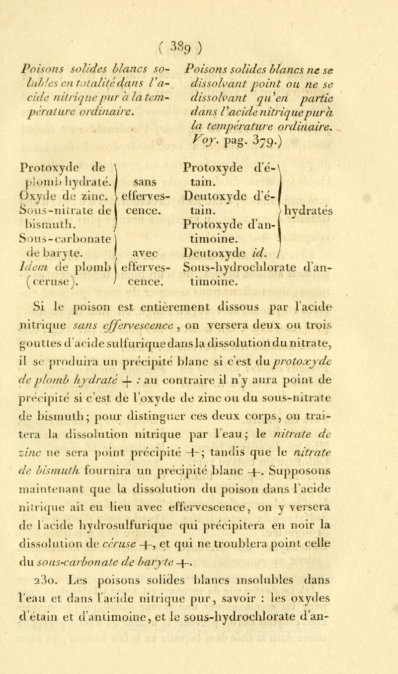 Poisons solides blancs so- Poisons solides blancs ne se lubies 'en totalitédans Va- dissolvant point ou ne se cide nitrique pur a la tem- pérature ordinaire. Protoxyde de plomb hydraté. I sans Oxyde de zinc. \ efferves Sous-nitrate de \ cenee. bismuth. Sous-carhonate de baryte. dissolvant qu'en partie dans Vacide nitrique pur a la. température ordinaire. Voy. pag. 379.) Protoxyde dé- tain. Deutoxyde d'é- tain. Protoxyde d'an-l timoine. Deutoxyde id. hydratés Idem de plomb ( efferves- Sous-hydrochlorate d'an- (céruse). / cence. tirnoine. Si le poison est entièrement dissous par l'acide nitrique sans effervescence , on versera deux ou trois gouttes d'acide sulfurique dans la dissolution du nitrate, il se produira un précipité blanc si c'est du protoxyde de plomb hydraté -J- .• au contraire il n'y aura point de précipité si c'est de l'oxyde de zinc ou du sous-nitrate de bismuth; pour distinguer ces deux corps, on trai- tera la dissolution nitrique par l'eau; le nitrate de zinc ne sera point précipité -\-\ tandis que le nitrate de bismuth fournira un précipité blanc -[-. Supposons maintenant que la dissolution du poison dans l'acide nitrique ait eu lieu avec effervescence, on y versera de l'acide hydrosulfurique qui précipitera en noir la dissolution de céruse -{-, et qui ne troublera point celle du sous-carbonate de baryte -J-. 23o. Les poisons solides blancs insolubles dans l'eau et dans 1 acide nitrique pur, savoir : les oxydes d'étain et d'antimoine, et le sous-hydrochlorate d'an-