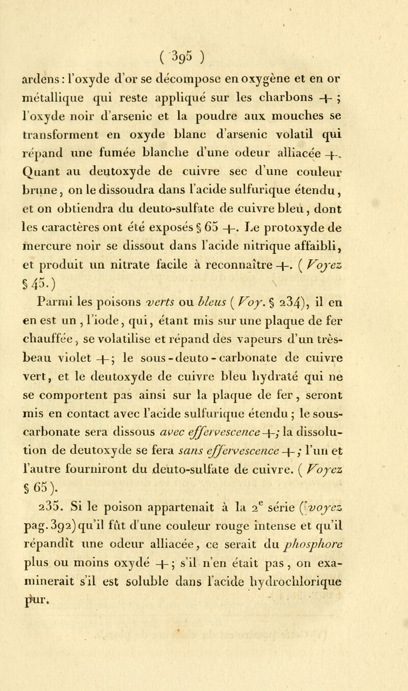 ardens : l'oxyde d'or se décompose en oxygène et en or métallique qui reste appliqué sur les charbons + ; l'oxyde noir d'arsenic et la poudre aux mouches se transforment en oxyde blanc d'arsenic volatil qui répand une fumée blanche d'une odeur alliacée -|». Quant au deutoxyde de cuivre sec d'une couleur brune , on le dissoudra dans l'acide sulfurique étendu, et on obtiendra du deuto-sulfate de cuivre bleu, dont les caractères ont été exposés § 65 4-. Le protoxyde de mercure noir se dissout dans l'acide nitrique affaibli, et produit un nitrate facile à reconnaître 4-. ( Voyez §45.) Parmi les poisons verts ou bleus ( Voy. % 234), il en en est un , l'iode, qui, étant mis sur une plaque de fer chauffée, se volatilise et répand des vapeurs d'un très- beau violet -J-; le sous -deuto- carbonate de cuivre vert, et le deutoxyde de cuivre bleu hydraté qui ne se comportent pas ainsi sur la plaque de fer, seront mis en contact avec l'acide sulfurique étendu ; le sous- carbonate sera dissous avec effervescence 4-; la dissolu- tion de deutoxyde se fera sans effervescence 4- ; l'un et l'autre fourniront du deuto-sulfate de cuivre. ( Voyez §65). 235. Si le poison appartenait à la 2e série Çvoyez pag. 392) qu'il fût d'une couleur rouge intense et qu'il répandît une odeur alliacée, ce serait du phosphore plus ou moins oxydé -f- ; s'il n'en était pas , on exa- minerait s'il est soluble dans l'acide hydrochlorique rkir.