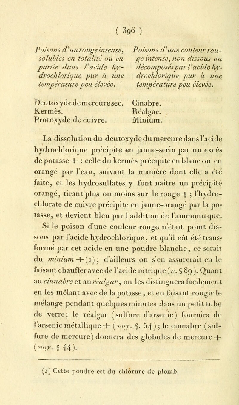 Poisons d'un rouge intense, Poisons d'une couleur rou- solubles en totalité ou en ge intense, non dissous ou partie dans V acide hy- décomposés par V acide hy- drochlorique pur a une drochlorique pur a une température peu élevée. température peu élevée. Deutoxyde de mercure sec. Cinabre. Kermès. Réalgar. Protoxyde de cuivre. Minium. La dissolution du deutoxyde du mercure dans l'acide hydrochlorique précipite en jaune-serin par un excès de potasse -+- : celle du kermès précipite en blanc ou en orangé par l'eau, suivant la manière dont elle a été laite, et les hydrosulfates y font naître un précipité orangé, tirant plus ou moins sur le rouge-(-; l'hydro- chlorate de cuivre précipite en jaune-orangé par la po- tasse, et devient bleu par l'addition de l'ammoniaque. Si le poison d'une couleur rouge n'était point dis- sous par l'acide hydrochlorique, et qu'il eût été trans- formé par cet acide en une poudre blanche, ce serait du minium -+- (i) ; d'ailleurs on s'en assurerait en le faisant chauffer avec de l'acide nitrique (?;. § 89 ). Quant au cinnabre et au réalgar, on les distinguera facilement en les mêlant avec de la potasse, et en faisant rougir le mélange pendant quelques minutes dans un petit tube de verre; le réalgar (sulfure d'arsenic) fournira de l'arsenic métallique H- (voy. §. 54); le cinnabre (sul- fure de mercure) donnera des globules de mercure -f- {voy. % 44). (1) Cette poudre est dij chlorure de plomb.