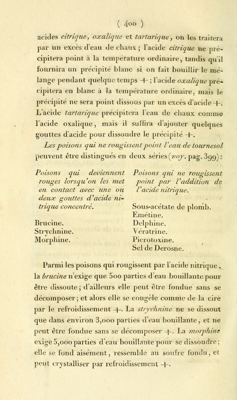 acides citrique, oxalique et tartarique, on les traitera par un excès d'eau de chaux ; l'acide citrique ne pré- cipitera point à la température ordinaire, tandis qu'il fournira un précipité blanc si on fait bouillir le mé- lange pendant quelque temps + : l'acide oxalique pré- cipitera en blanc à la température ordinaire, mais le précipité ne sera point dissous par un excès d'acide +. L'acide tartarique précipitera l'eau de chaux comme l'acide oxalique, mais il suffira d'ajouter quelques gouttes d'acide pour dissoudre le précipité +. Les poisons qui ne rougissent point Veau de tournesol peuvent être distingués en deux séries [yoy. pag. 3qc>): Poisons qui deviennent Poisons qui ne rougissent rouges lorsqu'on les met point par l'addition de en contact avec une ou l'acide nitrique, deux gouttes d'acide ni- trique concentré. Sous-acétate de plomb. Emétine. Brucine. Delphine. Strychnine. Vératrine. Morphine. Picrotoxine. Sel de Derosne. Parmi les poisons qui rougissent par l'acide nitrique , la brucine n'exige que 5oo parties d'eau bouillante pour être dissoute ; d'ailleurs elle peut être fondue sans se décomposer; et alors elle se congèle comme de la cire par le refroidissement -+-. La strychnine ne se dissout que dans environ 3,ooo parties d'eau bouillante, et ne peut être fondue sans se décomposer -\-. La morphine exige5,oooparties d'eau bouillante pour se dissoudre; elle se fond aisément, ressemble au soufre fondu, et peut crystalliser par refroidissement H-.