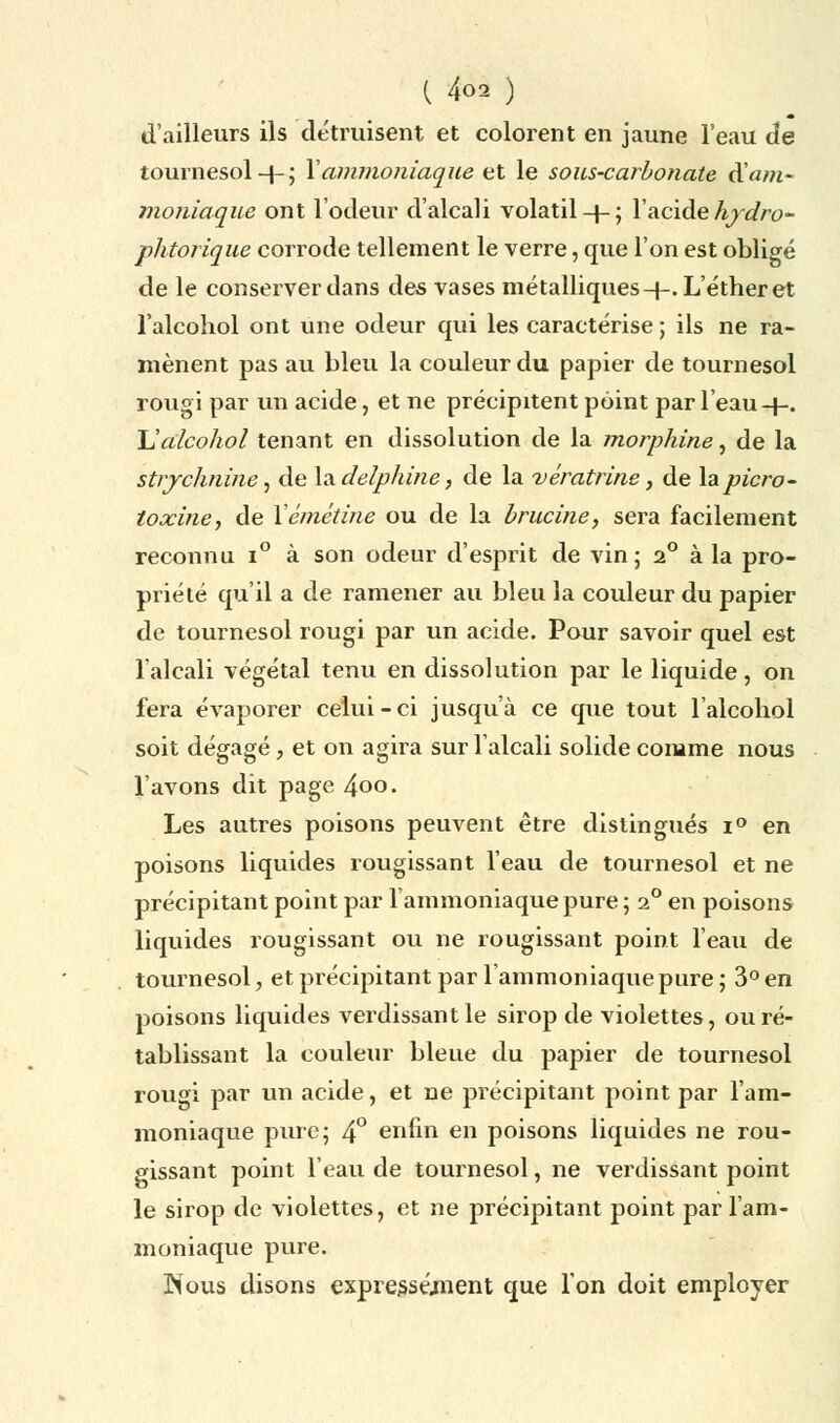 d'ailleurs ils détruisent et colorent en jaune l'eau de tournesol4-; Xammoniaque et le sous-carbonate ^.am- moniaque ont l'odeur d'alcali volatil-}-; l'acidehydro- phtorique corrode tellement le verre, que l'on est obligé de le conserver dans des vases métalliques 4-. L'éther et l'alcohol ont une odeur qui les caractérise ; ils ne ra- mènent pas au bleu la couleur du papier de tournesol rougi par un acide, et ne précipitent point par l'eau+. L'alcohol tenant en dissolution de la morphine, de la strychnine, de ladelphine, de la vératrine, de lapicro- toccine, de Vémétine ou de la brucine, sera facilement reconnu i° à son odeur d'esprit de vin; 2° à la pro- priété qu'il a de ramener au bleu la couleur du papier de tournesol rougi par un acide. Pour savoir quel est 1 alcali végétal tenu en dissolution par le liquide , on fera évaporer celui-ci jusqu'à ce que tout l'alcohol soit dégagé, et on agira sur l'alcali solide comme nous l'avons dit page 4oo. Les autres poisons peuvent être distingués i° en poisons liquides rougissant l'eau de tournesol et ne précipitant point par l'ammoniaque pure ; 20 en poisons liquides rougissant ou ne rougissant point l'eau de tournesol, et précipitant par 1 ammoniaque pure; 3° en poisons liquides verdissant le sirop de violettes, ou ré- tablissant la couleur bleue du papier de tournesol rougi par un acide, et ne précipitant point par l'am- moniaque pure; 4° enfin en poisons liquides ne rou- gissant point l'eau de tournesol, ne verdissant point le sirop de violettes, et ne précipitant point par l'am- moniaque pure. Nous disons expressément que l'on doit employer