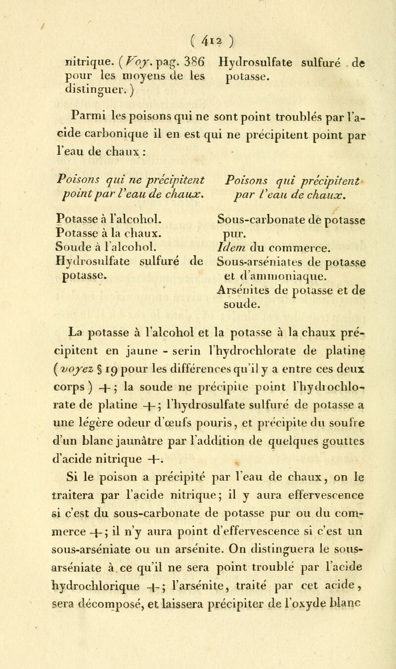 ( 4*? ) nitrique. ( Voy. pag. 386 Hytlrosulfate sulfuré de pour les moyens de les potasse, distinguer. ) Parmi les poisons qui ne sont point troublés par l'a- cide carbonique il en est qui ne précipitent point par l'eau de chaux : Poisons qui ne précipitent Poisons qui précipitent point par Veau de chaux. par l'eau de chaux. Potasse à l'alcohol. Sous-carbonate de potasse Potasse à la chaux. pur. Soude à l'alcohol. Idem du commerce. Hydrosulfate sulfuré de Sous-arséniates de potasse potasse. et d'ammoniaque. Arsénites de potasse et de soude. La potasse à l'alcohol et la potasse à la chaux pré- cipitent en jaune - serin l'hydrochlorate de platine (voyez % 19 pour les différences qu'il y a entre ces deux corps) -}-; la soucie ne précipite point l'hydrochlo- rate de platine -f-; l'hydrosulfate sulfuré de potasse a une légère odeur d'œufs pouris, et précipite du soufre d'un blanc jaunâtre par l'addition de quelques gouttes d'acide nitrique +. Si le poison a précipité par l'eau de chaux, on le traitera par l'acide nitrique; il y aura effervescence si c'est du sous-carbonate de potasse pur ou du com- merce -l-; il n'y aura point d'effervescence si c'est un sous-arséniate ou un arsénite. On distinguera le sous- arséniate à ce qu'il ne sera point troublé par l'acide hydrochlorique -4-; l'arsénite, traité par cet acide, sera décomposé, et laissera précipiter de l'oxyde blanc