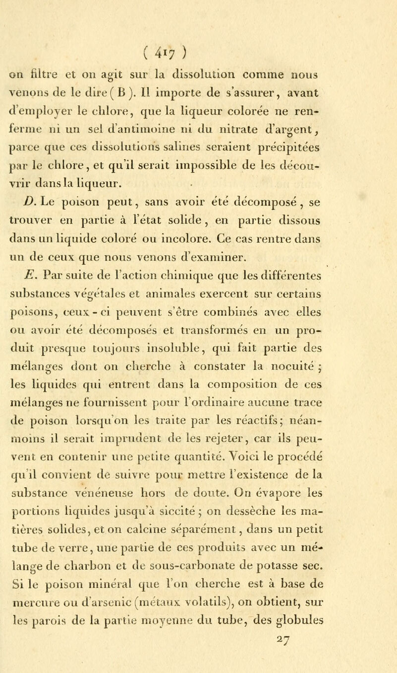 on filtre et on agit sur la dissolution comme nous venons de le dire ( B ). Il importe de s'assurer, avant d'employer le chlore, que la liqueur colorée ne ren- ferme ni un sel d'antimoine ni du nitrate d'argent, parce que ces dissolutions salines seraient précipitées par le chlore, et qu'il serait impossible de les décou- vrir dans la liqueur. D. Le poison peut, sans avoir été décomposé, se trouver en partie à l'état solide , en partie dissous dans un liquide coloré ou incolore. Ce cas rentre dans un de ceux que nous venons d'examiner. E. Par suite de l'action chimique que les différentes substances végétales et animales exercent sur certains poisons, ceux-ci peuvent s'être combinés avec elles ou avoir été décomposés et transformés en un pro- duit presque toujours insoluble, qui fait partie des mélanges dont on cherche à constater la nocuité ; les liquides qui entrent dans la composition de ces mélanges ne fournissent pour l'ordinaire aucune trace de poison lorsqu'on les traite par les réactifs; néan- moins il serait imprudent de les rejeter, car ils peu- vent en contenir une petite quantité. Voici le procédé qu'il convient de suivre pour mettre l'existence de la substance vénéneuse hors de doute. On évapore les portions liquides jusqu'à siccité ; on dessèche les ma- tières solides, et on calcine séparément, dans un petit tube de verre, une partie de ces produits avec un mé- lange de charbon et de sous-carbonate de potasse sec. Si le poison minéral que l'on cherche est à base de mercure ou d'arsenic (métaux volatils), on obtient, sur les parois de la partie moyenne du tube, des globules 27