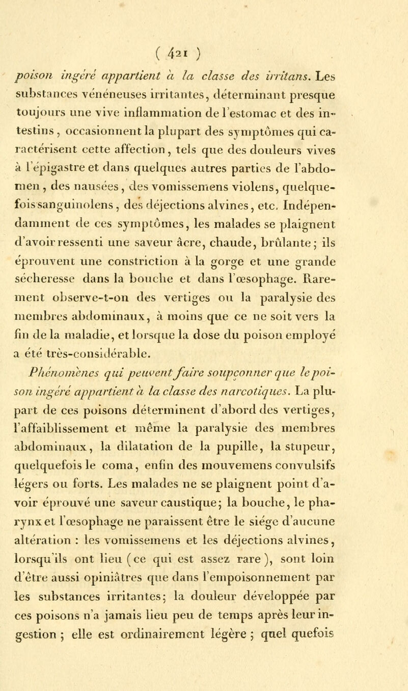 poison ingéré appartient a la classe des irritans. Les substances vénéneuses irritantes, déterminant presque toujours une vive inflammation de l'estomac et des in- testins , occasionnent la plupart des symptômes qui ca- ractérisent cette affection , tels que des douleurs vives à 1 epigastre et dans quelques autres parties de l'abdo- men , des nausées, des vomissemens violens, quelque- fois sanguinolens , des déjections alvines, etc. Indépen- damment de ces symptômes, les malades se plaignent d'avoir ressenti une saveur acre, chaude, brûlante; ils éprouvent une constriction à la gorge et une grande sécheresse dans la bouche et dans l'œsophage. Rare- ment observe-t-on des vertiges ou la paralysie des membres abdominaux, à moins que ce ne soit vers la fin de la maladie, et lorsque la dose du poison employé a été très-considérable. Phénomènes qui peuvent faire soupçonner que le poi- son ingéré appartient a la classe des narcotiques. La plu- part de ces poisons déterminent d'abord des vertiges, l'affaiblissement et même la paralysie des membres abdominaux, la dilatation de la pupille, la stupeur, quelquefois le coma, enfin des mouvemens convulsifs légers ou forts. Les malades ne se plaignent point d'a- voir éprouvé une saveur caustique; la bouche, le pha- rynx et l'œsophage ne paraissent être le siège d'aucune altération : les vomissemens et les déjections alvines, lorsqu ils ont lieu (ce qui est assez rare), sont loin d'être aussi opiniâtres que dans l'empoisonnement par les substances irritantes; la douleur développée par ces poisons n'a jamais lieu peu de temps après leur in- gestion ; elle est ordinairement légère ; quel quefois