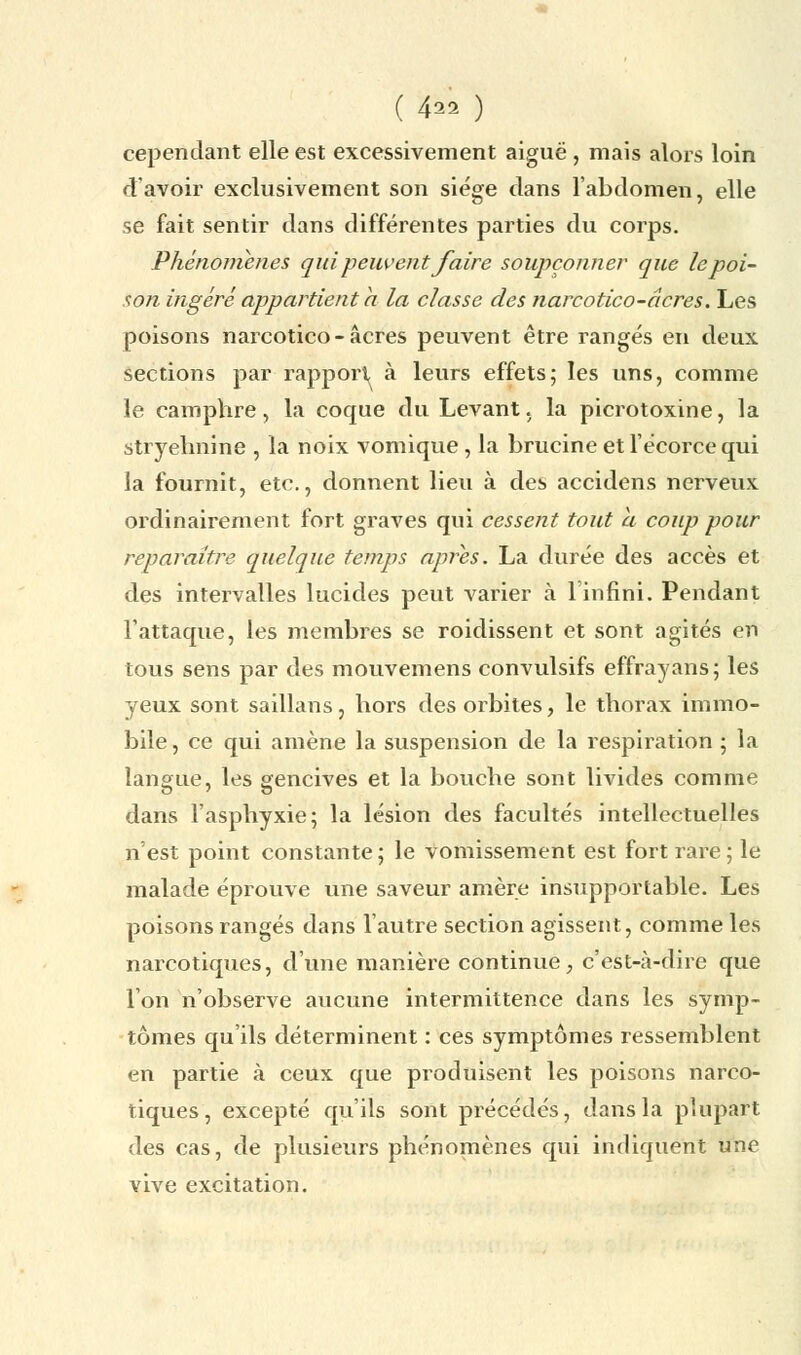 ( 4^ ) cependant elle est excessivement aiguë , mais alors loin d'avoir exclusivement son siège dans l'abdomen, elle se fait sentir dans différentes parties du corps. Phénomènes qui peuvent faire soupçonner que le poi- son ingéré appartient h la classe des narcotico-âcres. Les poisons narcotico-âcres peuvent être rangés en deux sections par rapport à leurs effets; les uns, comme le camphre, la coque du Levant, la picrotoxine, la strvelmine , la noix vomique, la brucineetlécorcequi la fournit, etc., donnent lieu à des accidens nerveux ordinairement fort graves qui cessent tout a coup pour reparaître quelque temps après. La durée des accès et des intervalles lucides peut varier à 1 infini. Pendant l'attaque, les membres se roidissent et sont agités en tous sens par des mouvemens convulsifs effrayans; les yeux sont saillans, hors des orbites, le thorax immo- bile, ce qui amène la suspension de la respiration ; la langue, les gencives et la bouche sont livides comme dans l'asphyxie; la lésion des facultés intellectuelles n'est point constante; le vomissement est fort rare; le malade éprouve une saveur amère insupportable. Les poisons rangés dans l'autre section agissent, comme les narcotiques, d'une manière continue, c'est-à-dire que Ion n'observe aucune intermittence dans les symp- tômes qu'ils déterminent : ces symptômes ressemblent en partie à ceux que produisent les poisons narco- tiques, excepté qu'ils sont précédés, dans la plupart des cas, de plusieurs phénomènes qui indiquent une vive excitation.