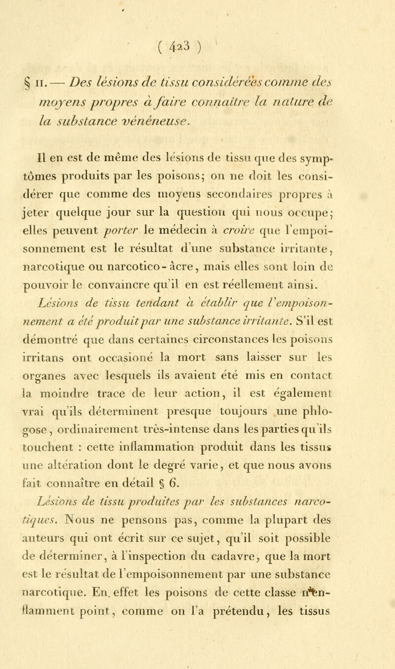 ( 4^3 ) §ii.— Des lésions de tissu considérées comme des moyens propres à faire connaître la nature de la substance vénéneuse. Il en est de même des lésions de tissu que des symp- tômes produits par les poisons; on ne doit les consi- dérer que comme des moyens secondaires propres à jeter quelque jour sur la question qui nous occupe; elles peuvent porter le médecin à croire que l'empoi- sonnement est le résultat d'une substance irritante, narcotique ou narcotico - acre, mais elles sont loin de pouvoir le convaincre qu'il en est réellement ainsi. Lésions de tissu tendant a établir que Vempoison- nement a été produit par une substance irritante. S'il est démontré que dans certaines circonstances les poisons irritans ont occasioné la mort sans laisser sur les organes avec lesquels ils avaient été mis en contact la moindre trace de leur action, il est également vrai qu'ils déterminent presque toujours une phlo- gose, ordinairement très-intense dans les parties qu ils touchent : cette inflammation produit dans les tissus une altération dont le degré varie, et que nous avons fait connaître en détail § 6. Lésions de tissu produites par les substances narco- tiques. Nous ne pensons pas, comme la plupart des auteurs qui ont écrit sur ce sujet, qu'il soit possible de déterminer, à l'inspection du cadavre, que la mort est le résultat de l'empoisonnement par une substance narcotique. En. effet les poisons de cette classe n*fen- flamment point, comme on l'a prétendu, les tissus