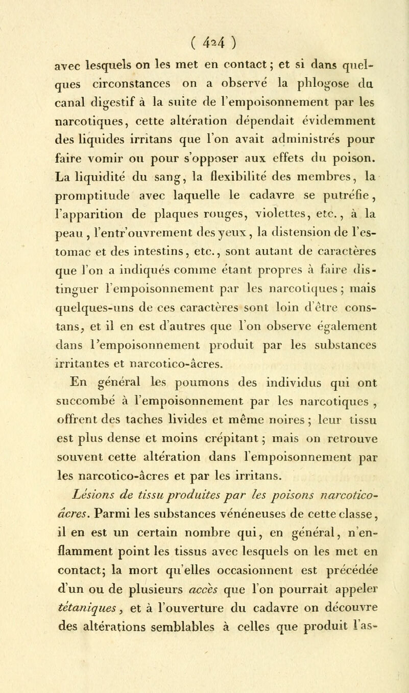 ( 4^4 ) avec lesquels on les met en contact ; et si dans quel- ques circonstances on a observé la phlogose du canal digestif à la suite de l'empoisonnement par les narcotiques, cette altération dépendait évidemment des liquides irritans que Ion avait administrés pour faire vomir ou pour s'opposer aux effets du poison. La liquidité du sang, la flexibilité des membres, la promptitude avec laquelle le cadavre se putréfie, l'apparition de plaques rouges, violettes, etc., à la peau , l'entr'ouvrement des yeux, la distension de l'es- tomac et des intestins, etc., sont autant de caractères que l'on a indiqués comme étant propres à faire dis- tinguer l'empoisonnement par les narcotiques ; mais quelques-uns de ces caractères sont loin d'être cons- tansj et il en est d'autres que l'on observe également dans l'empoisonnement produit par les substances irritantes et narcotico-âcres. En général les poumons des individus qui ont succombé à l'empoisonnement par les narcotiques , offrent des taches livides et même noires ; leur tissu est plus dense et moins crépitant ; mais on retrouve souvent cette altération dans l'empoisonnement par les narcotico-âcres et par les irritans. Lésions de tissu produites par les poisons narcotico- âcres. Parmi les substances vénéneuses de cette classe, il en est un certain nombre qui, en général, n en- flamment point les tissus avec lesquels on les met en contact; la mort qu'elles occasionnent est précédée d'un ou de plusieurs accès que l'on pourrait appeler tétaniques, et à l'ouverture du cadavre on découvre des altérations semblables à celles que produit l'as-