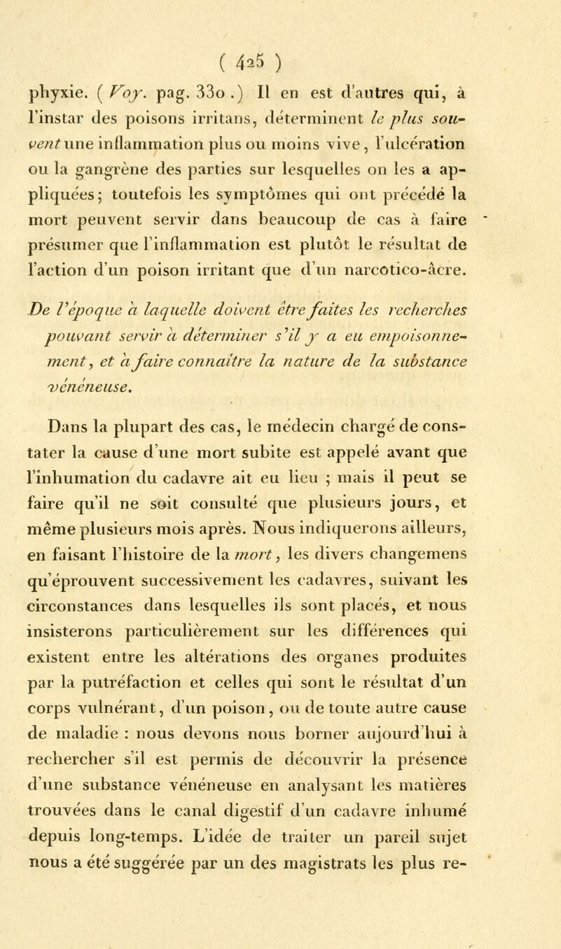 ( 4^5 ) phyxie. {Voy. pag. 33o.) Il en est d'autres qui, à l'instar des poisons irritans, déterminent le plus sou- ventune inflammation plus ou moins vive, l'ulcération ou la gangrène des parties sur lesquelles on les a ap- pliquées; toutefois les symptômes qui ont précédé la mort peuvent servir dans beaucoup de cas à faire présumer que l'inflammation est plutôt le résultat de l'action d'un poison irritant que d'un narcotico-àcre. De Vépoque a laquelle doivent être faites les recherches pouvant servir a déterminer s'il y a eu empoisonne- ment, et a faire connaître la nature de la substance vénéneuse. Dans la plupart des cas, le médecin chargé de cons- tater la cause d'une mort subite est appelé avant que l'inhumation du cadavre ait eu lieu ; mais il peut se faire qu'il ne soit consulté que plusieurs jours, et même plusieurs mois après. Nous indiquerons ailleurs, en faisant l'histoire de la mort, les divers changemens qu'éprouvent successivement les cadavres, suivant les circonstances dans lesquelles ils sont placés, et nous insisterons particulièrement sur les différences qui existent entre les altérations des organes produites par la putréfaction et celles qui sont le résultat d'un corps vulnérant, d'un poison, ou de toute autre cause de maladie : nous devons nous borner aujourd hui à rechercher s'il est permis de découvrir la présence d'une substance vénéneuse en analysant les matières trouvées dans le canal digestif d'un cadavre inhumé depuis long-temps. L'idée de traiter un pareil sujet nous a été suggérée par un des magistrats les plus re-