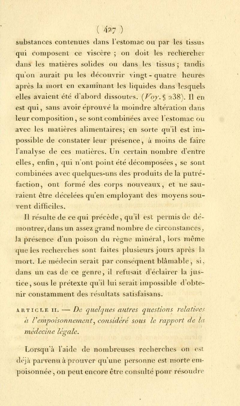 ( 4?7 ) substances contenues dans l'estomac ou par les tissus qui composent ce viscère ; on doit les rechercher dans les matières solides ou dans les tissus ; tandis qu'on aurait pu les découvrir vingt - quatre heures après la mort en examinant les liquides dans lesquels elles avaient été d'abord dissoutes. (Voy.% a38). Il en est qui, sans avoir éprouvé la moindre altération dans leur composition, se sont combinées avec l'estomac ou avec les matières alimentaires; en sorte qu'il est im- possible de constater leur présence, à moins de faire l'analyse de ces matières. Un certain nombre d'entre elles, enfin , qui n'ont point été décomposées , se sont combinées avec quelques-uns des produits de la putré- faction, ont formé des corps nouveaux, et ne sau- raient être décelées qu'en employant des moyens sou- vent difficiles. Il résulte de ce qui précède, qu'il est permis de dé- montrer, dans un assez grand nombre de circonstances ^ la présence d'un poison du règne minéral, lors même que les recherches sont faites plusieurs jours après In mort. Le médecin serait par conséquent blâmable, si, dans un cas de ce genre, il refusait d'éclairer la jus- tice, sous le prétexte qu'il lui serait impossible d'obte- nir constamment des résultats satisfaisans. article 11. — De quelques autres questions relatives a l'empoisonnement, considéré sous le rapport de la médecine légale. Lorsqu'à l'aide de nombreuses recherches on est déjà parvenu à prouver qu'une personne est morte em- poisonnée , on peut encore être consulté pour résoudre