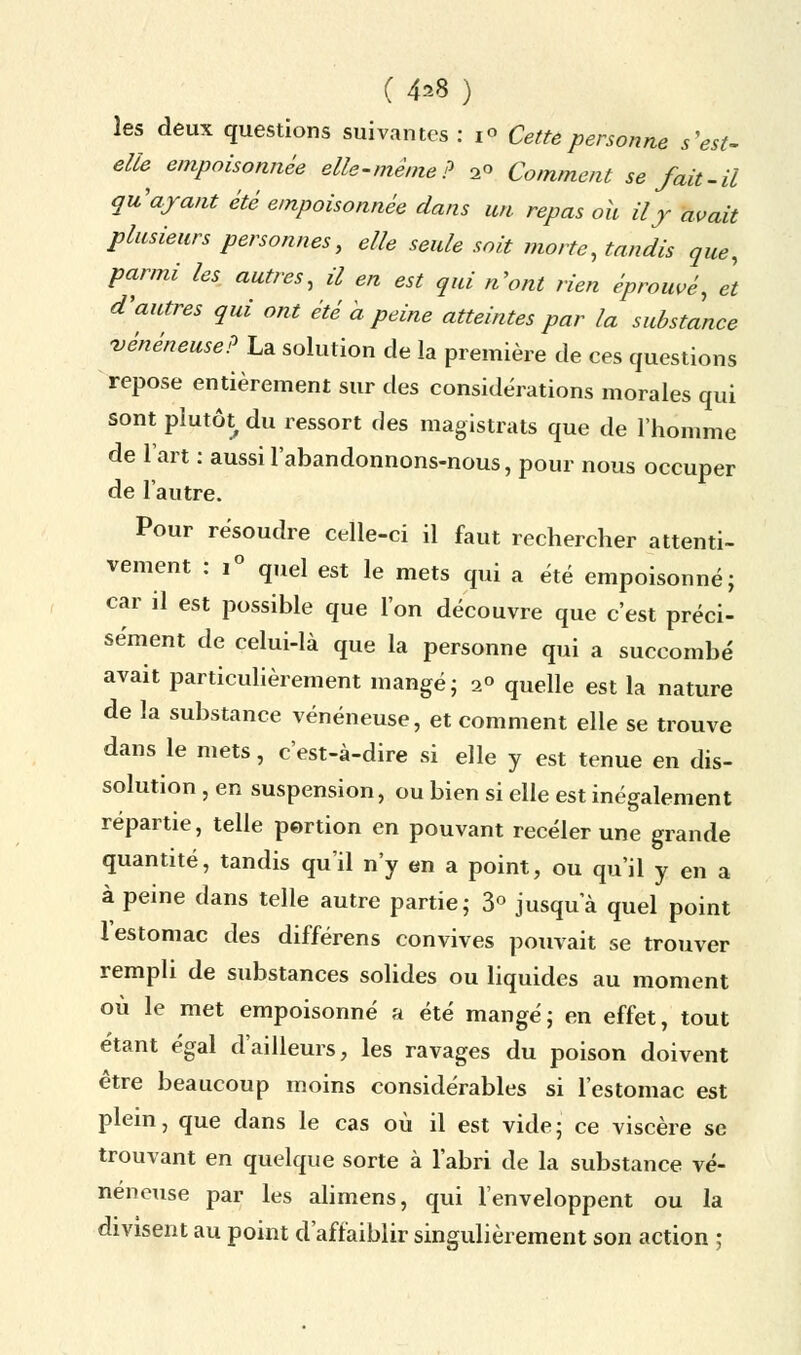 les deux questions suivantes : 1° Cette personne s'est- elfe empoisonnée elle-même? 2o Comment se fait-il qu'ayant été empoisonnée dans un repas ou il y avait plusieurs personnes, elle seule soit morte, tandis que, parmi les autres, il en est qui n'ont rien éprouvé, et d'autres qui ont été à peine atteintes par la substance vénéneuse? La solution de la première de ces questions repose entièrement sur des considérations morales qui sont plutôt^ du ressort des magistrats que de l'homme de l'art : aussi l'abandonnons-nous, pour nous occuper de l'autre. Pour résoudre celle-ci il faut rechercher attenti- vement : i° quel est le mets qui a été empoisonné; car il est possible que l'on découvre que c'est préci- sément de celui-là que la personne qui a succombé avait particulièrement mangé; 2° quelle est la nature de la substance vénéneuse, et comment elle se trouve dans le mets, c'est-à-dire si elle y est tenue en dis- solution , en suspension, ou bien si elle est inégalement répartie, telle portion en pouvant receler une grande quantité, tandis qu'il n'y en a point, ou qu'il y en a à peine dans telle autre partie; 3° jusqu'à quel point 1 estomac des différens convives pouvait se trouver rempli de substances solides ou liquides au moment où le met empoisonné a été mangé; en effet, tout étant égal d'ailleurs, les ravages du poison doivent être beaucoup moins considérables si l'estomac est plein, que dans le cas où il est vide; ce viscère se trouvant en quelque sorte à l'abri de la substance vé- néneuse par les alimens, qui l'enveloppent ou la divisent au point d'affaiblir singulièrement son action ;