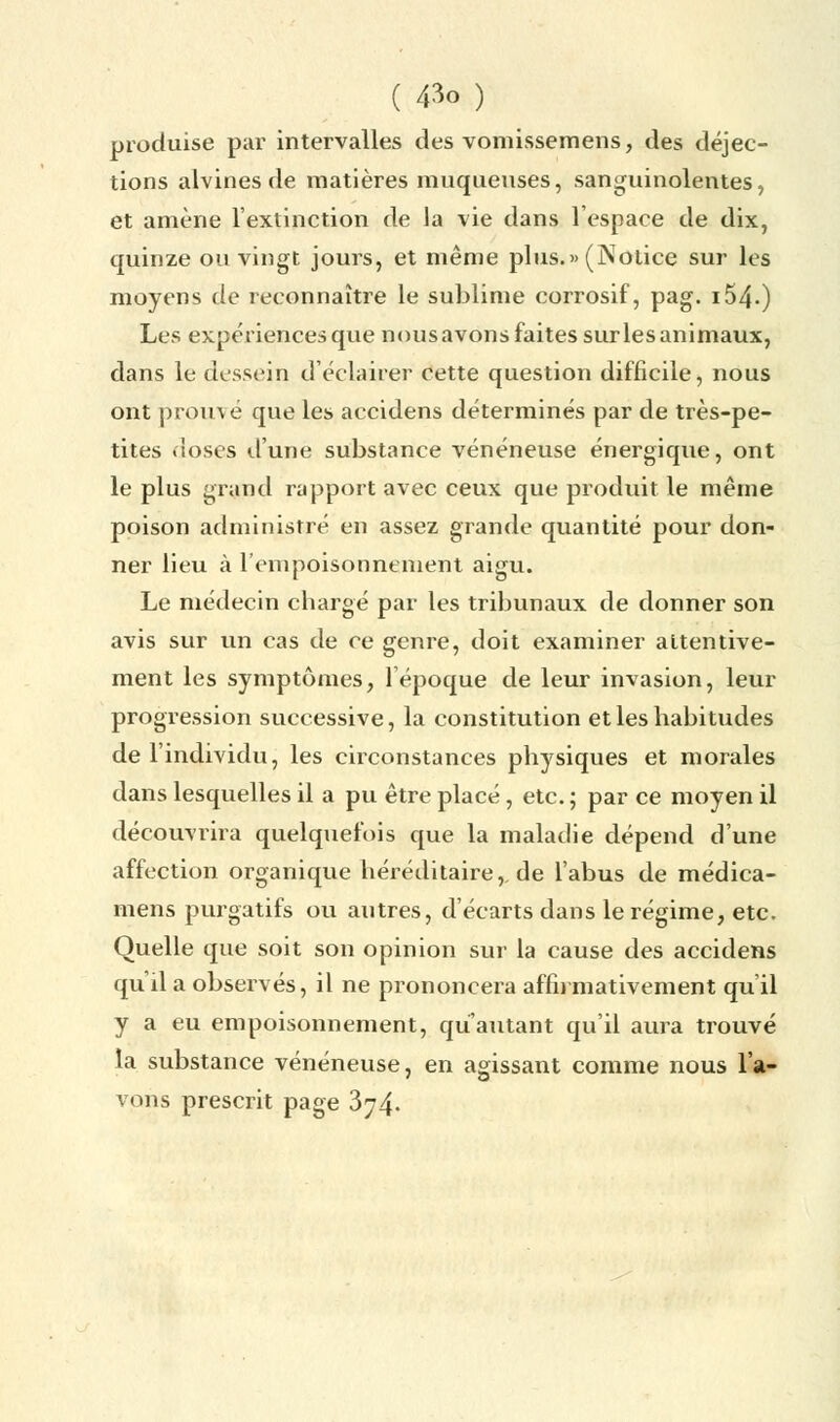 produise par intervalles des vomissemens, des déjec- tions alvines de matières muqueuses, sanguinolentes, et amène l'extinction de la vie dans l'espace de dix, quinze ou vingt jours, et même plus.» (ÎNolice sur les moyens de reconnaître le sublime corrosif, pag. i54«) Les expériences que nousavons faites sur les animaux, dans le dessein d'éclairer cette question difficile, nous ont prouvé que les accidens déterminés par de très-pe- tites doses d'une substance vénéneuse énergique, ont le plus grand rapport avec ceux que produit le même poison administré en assez grande quantité pour don- ner lieu à l'empoisonnement aigu. Le médecin chargé par les tribunaux de donner son avis sur un cas de ce genre, doit examiner attentive- ment les symptômes, 1 époque de leur invasion, leur progression successive, la constitution et les habitudes de l'individu, les circonstances physiques et morales dans lesquelles il a pu être placé, etc. ; par ce moyen il découvrira quelquefois que la maladie dépend d'une affection organique héréditaire,, de l'abus de médica- mens purgatifs ou autres, d'écarts dans le régime, etc. Quelle que soit son opinion sur la cause des accidens qu'il a observés, il ne prononcera affirmativement qu'il y a eu empoisonnement, qu'autant qu'il aura trouvé la substance vénéneuse, en agissant comme nous l'a- vons prescrit page 374.