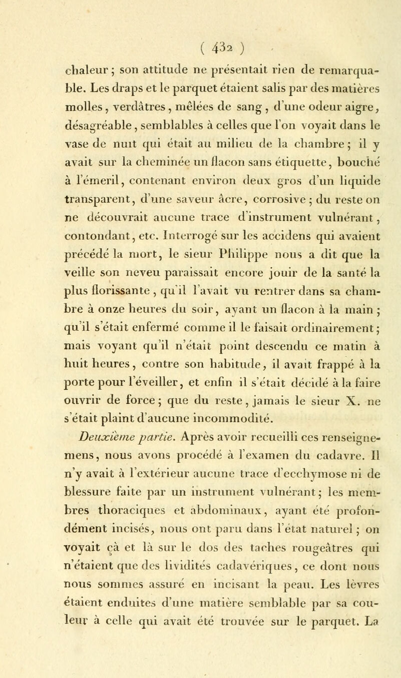 ( &* ) chaleur; son attitude ne présentait rien de remarqua- ble. Les draps et le parquet étaient salis par des matières molles, verdâtres, mêlées de sang , dune odeur aigre, désagréable, semblables à celles que Ion voyait dans le vase de nuit qui était au milieu de la chambre ; il y avait sur la cheminée un flacon sans étiquette, bouché à l'émeril, contenant environ deux gros d'un liquide transparent, d'une saveur acre, corrosive ; du reste on ne découvrait aucune trace d'instrument vulnérant, contondant, etc. Interrogé sur les accidens qui avaient précédé la mort, le sieur Philippe nous a dit que la veille son neveu paraissait encore jouir de la santé la plus florissante , qu'il l'avait vu rentrer dans sa cham- bre à onze heures du soir, ayant un flacon à la main ; qu'il s'était enfermé comme il le faisait ordinairement; mais voyant qu'il n'était point descendu ce matin à huit heures, contre son habitude, il avait frappé à la porte pour l'éveiller, et enfin il s'était décidé à la faire ouvrir de force ; que du reste, jamais le sieur X. ne s'était plaint d'aucune incommodité. Deuxième partie. Après avoir recueilli ces renseigne- mens, nous avons procédé à l'examen du cadavre. Il n'y avait à l'extérieur aucune trace d'ecchymose ni de blessure faite par un instrument vulnérant; les mem- bres thoraciques et abdominaux, ayant été profon- dément incisés, nous ont paru dans l'état naturel ; on voyait çà et là sur le dos des taches rougeàtres qui n'étaient que des lividités cadavériques, ce dont nous nous sommes assuré en incisant la peau. Les lèvres étaient enduites d'une matière semblable par sa cou- leur à celle qui avait été trouvée sur le parquet. La