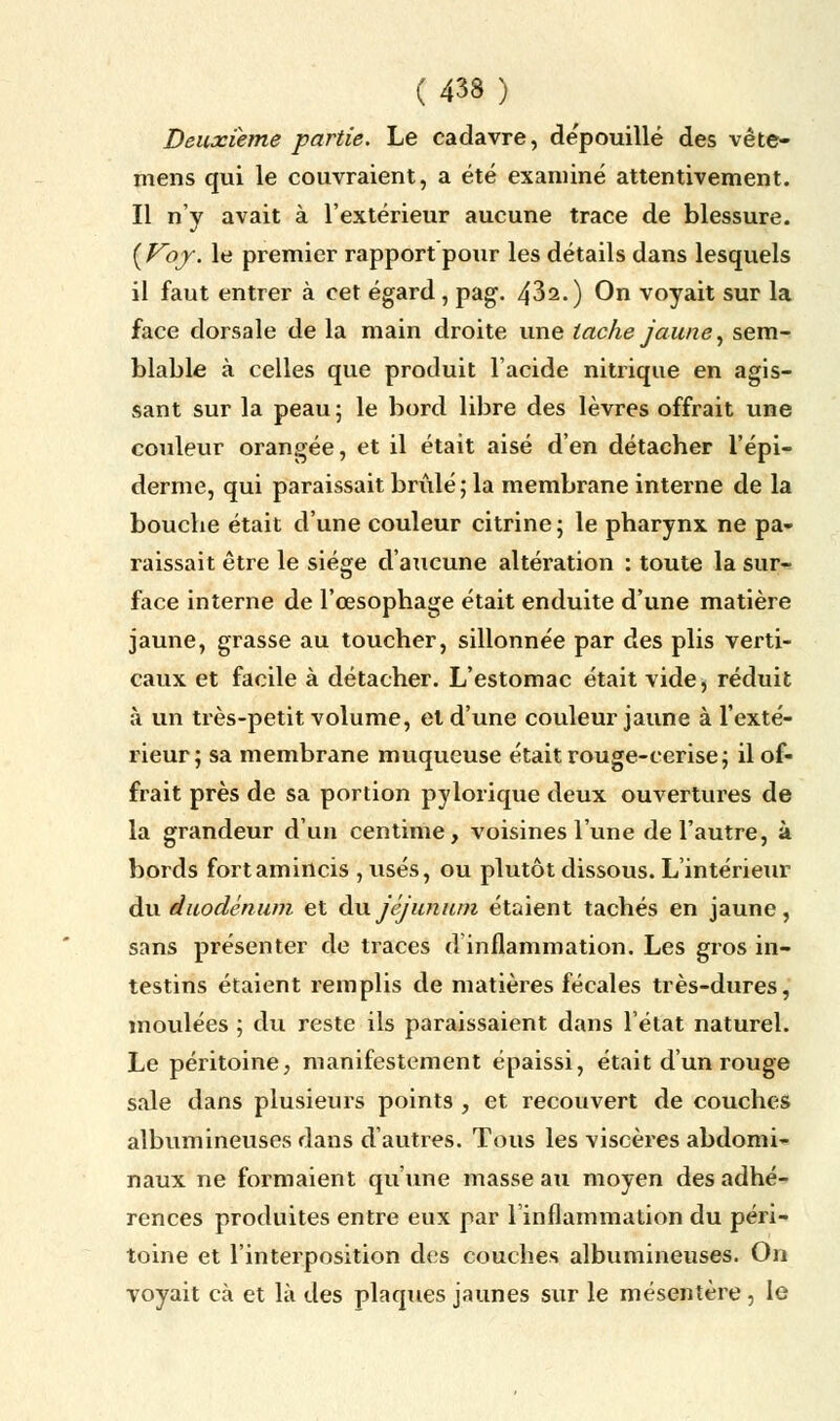 Deuxième partie. Le cadavre, de'pouillé des vête- mens qui le couvraient, a été examiné attentivement. Il n'y avait à l'extérieur aucune trace de blessure. {Voy. le premier rapport pour les détails dans lesquels il faut entrer à cet égard, pag. 432.) On voyait sur la face dorsale de la main droite une tache jaune, sem- blable à celles que produit l'acide nitrique en agis- sant sur la peau ; le bord libre des lèvres offrait une couleur orangée, et il était aisé d'en détacher l'épi- démie, qui paraissait brûlé; la membrane interne de la bouche était d'une couleur citrine ; le pharynx ne pa- raissait être le siège d'aucune altération : toute la sur- face interne de l'œsophage était enduite d'une matière jaune, grasse au toucher, sillonnée par des plis verti- caux et facile à détacher. L'estomac était vide, réduit à un très-petit volume, et d'une couleur jaune à l'exté- rieur; sa membrane muqueuse était rouge-cerise; il of- frait près de sa portion pylorique deux ouvertures de la grandeur d'un centime, voisines l'une de l'autre, à bords fort amincis , usés, ou plutôt dissous. L'intérieur du duodénum et du jéjunum étaient tachés en jaune, sans présenter de traces d'inflammation. Les gros in- testins étaient remplis de matières fécales très-dures, moulées ; du reste ils paraissaient dans l'état naturel. Le péritoine, manifestement épaissi, était d'un rouge sale dans plusieurs points , et recouvert de couches albumineuses dans d'autres. Tous les viscères abdomi- naux ne formaient qu'une masse au moyen des adhé- rences produites entre eux par l'inflammation du péri- toine et l'interposition des couches albumineuses. On voyait cà et là des plaques jaunes sur le mésentère, le