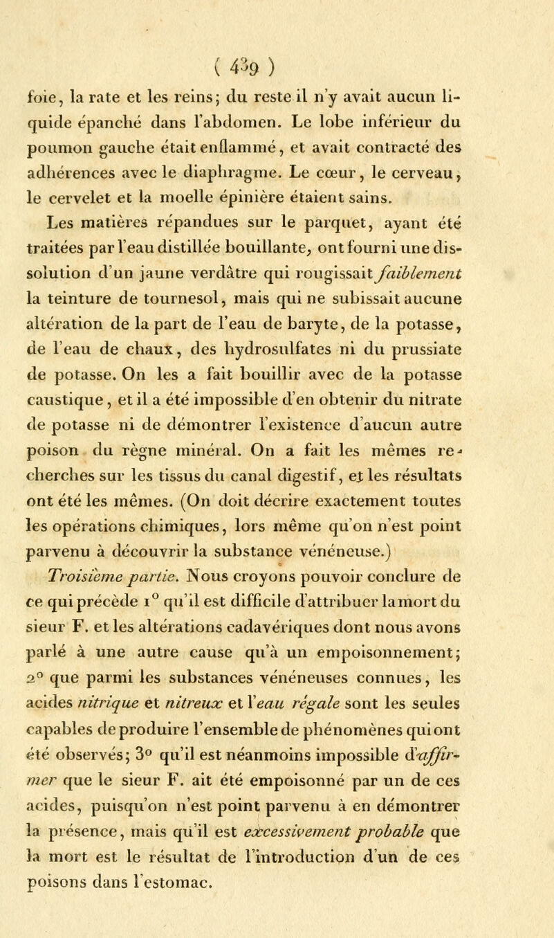 foie, la rate et les reins; du reste il n'y avait aucun li- quide épanché dans l'abdomen. Le lobe inférieur du poumon gauche était enflammé, et avait contracté des adhérences avec le diaphragme. Le cœur, le cerveau, le cervelet et la moelle épinière étaient sains. Les matières répandues sur le parquet, ayant été traitées par l'eau distillée bouillante, ont fourni une dis- solution d'un jaune verdâtre qui rougissait faiblement la teinture de tournesol, mais qui ne subissait aucune altération de la part de l'eau de baryte, de la potasse, de l'eau de chaux, des hydrosulfates ni du prussiate de potasse. On les a fait bouillir avec de la potasse caustique, et il a été impossible d'en obtenir du nitrate de potasse ni de démontrer l'existence d'aucun autre poison du règne minéral. On a fait les mêmes re- cherches sur les tissus du canal digestif, ejles résultats ont été les mêmes. (On doit décrire exactement toutes les opérations chimiques, lors même qu'on n'est point parvenu à découvrir la substance vénéneuse.) Troisième partie. Nous croyons pouvoir conclure de ce qui précède i° qu'il est difficile d'attribuer la mort du sieur F. et les altérations cadavériques dont nous avons parlé à une autre cause qu'à un empoisonnement; 2° que parmi les substances vénéneuses connues, les acides nitrique et nitreux et Y eau régale sont les seules capables de produire l'ensemble de phénomènes qui ont été observés; 3° qu'il est néanmoins impossible S'affir- mer que le sieur F. ait été empoisonné par un de ces acides, puisqu'on n'est point parvenu à en démontrer la présence, mais qu'il est excessivement probable que la mort est le résultat de l'introduction d'un de ces poisons dans l'estomac.