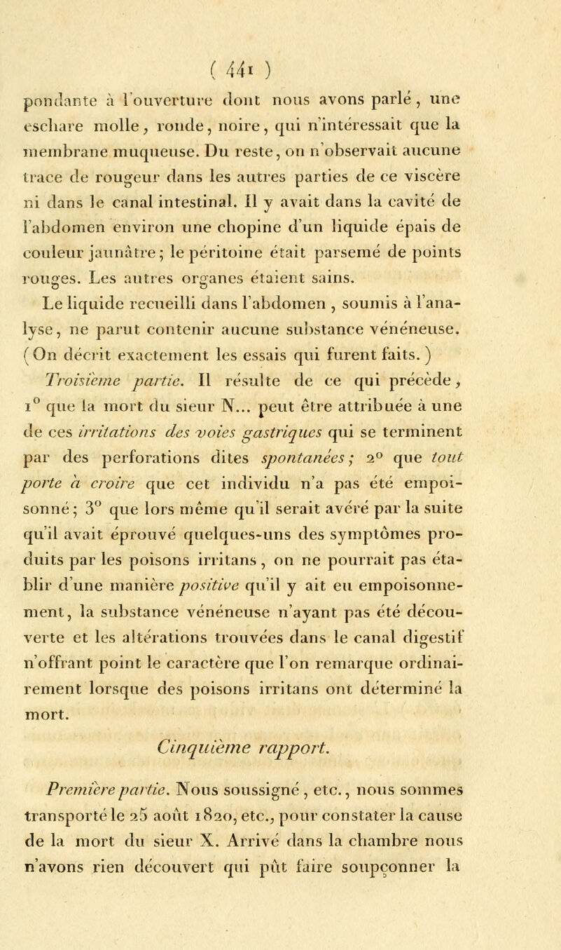 pondante à l'ouverture dont nous avons parlé, une eschare molle , ronde, noire, qui n'intéressait que la membrane muqueuse. Du reste, on n'observait aucune trace de rougeur dans les autres parties de ce viscère ni dans le canal intestinal. Il y avait dans la cavité de l'abdomen environ une chopine d'un liquide épais de couleur jaunâtre; le péritoine était parsemé de points rouges. Les autres organes étaient sains. Le liquide recueilli dans l'abdomen , soumis à l'ana- lyse, ne parut contenir aucune substance vénéneuse. (On décrit exactement les essais qui furent faits. ) Troisième partie. Il résulte de ce qui précède, i° que la mort du sieur N... peut être attribuée à une de ces irritations des voies gastriques qui se terminent par des perforations dites spontanées; 2° que tout porte a croire que cet individu n'a pas été empoi- sonné; 3° que lors même qu'il serait avéré par la suite qu'il avait éprouvé quelques-uns des symptômes pro- duits par les poisons irritans, on ne pourrait pas éta- blir d'une manière positive qu'il y ait eu empoisonne- ment, la substance vénéneuse n'ayant pas été décou- verte et les altérations trouvées dans le canal digestif n'offrant point le caractère que l'on remarque ordinai- rement lorsque des poisons irritans ont déterminé la mort. Cinquième rapport. Première partie. Nous soussigné , etc., nous sommes transporté le 25 août 1820, etc., pour constater la cause de la mort du sieur X. Arrivé dans la chambre nous n'avons rien découvert qui pût faire soupçonner la