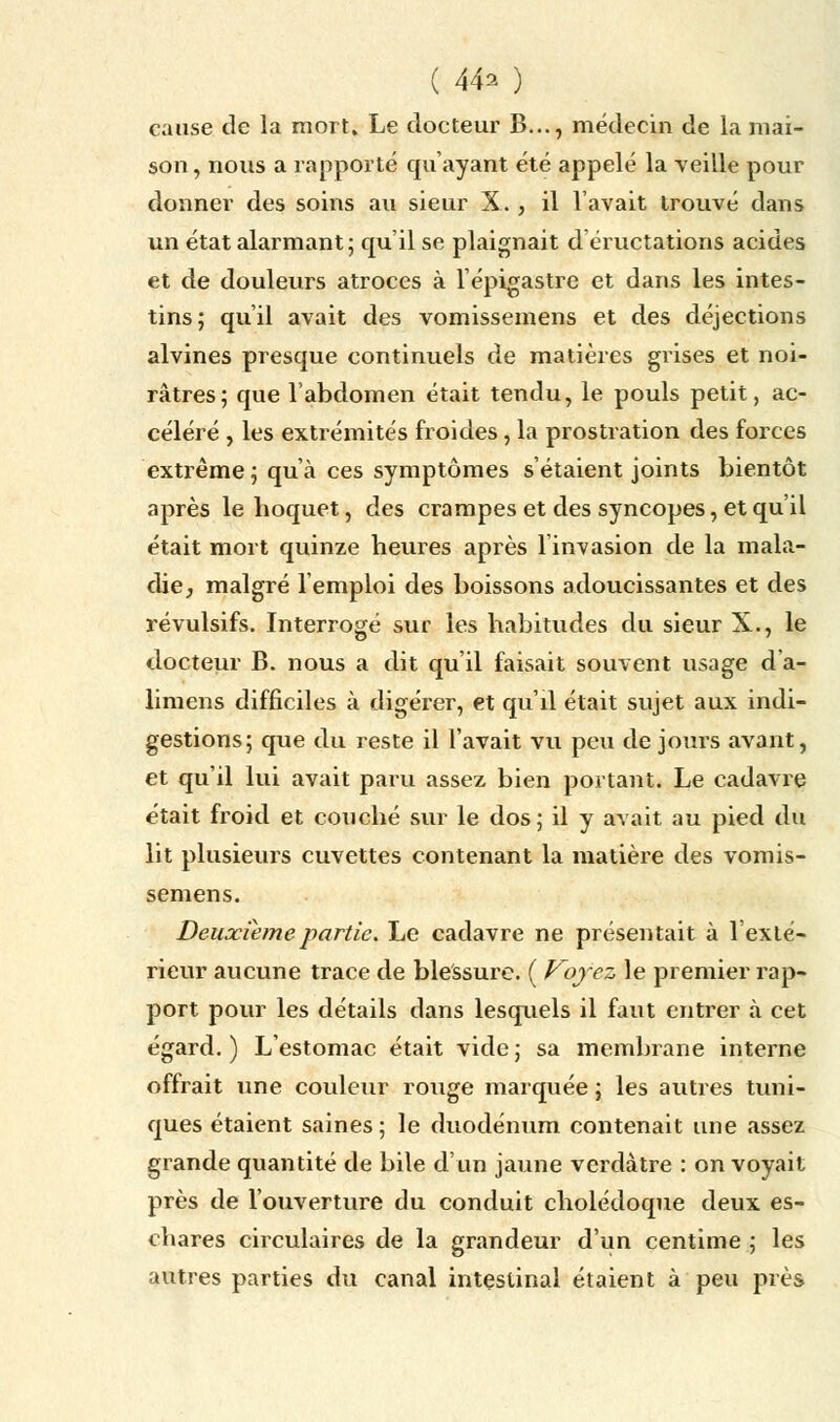 ( 44^ ) cause de la mort. Le docteur B..., médecin de la mai- son, nous a rapporté qu'ayant été appelé la veille pour donner des soins au sieur X. , il l'avait trouvé dans un état alarmant; qu'il se plaignait d éructations acides et de douleurs atroces à l'épigastre et dans les intes- tins; qu'il avait des vomissemens et des déjections alvines presque continuels de matières grises et noi- râtres; que l'abdomen était tendu, le pouls petit, ac- céléré , les extrémités froides, la prostration des forces extrême; qu'à ces symptômes s'étaient joints bientôt après le hoquet, des crampes et des syncopes, et qu'il était mort quinze heures après l'invasion de la mala- die, malgré l'emploi des boissons adoucissantes et des révulsifs. Interrogé sur les habitudes du sieur X., le docteur B. nous a dit qu'il faisait souvent usage d'a- limens difficiles à digérer, et qu'il était sujet aux indi- gestions; que du reste il l'avait vu peu de jours avant, et qu'il lui avait paru assez bien portant. Le cadavre était froid et couché sur le dos; il y avait au pied du lit plusieurs cuvettes contenant la matière des vomis- semens. Deuxième partie. Le cadavre ne présentait à l'exté- rieur aucune trace de blessure. ( Voyez le premier rap- port pour les détails dans lesquels il faut entrer à cet égard. ) L'estomac était vide ; sa membrane interne offrait une couleur rouge marquée ; les autres tuni- ques étaient saines; le duodénum contenait une assez grande quantité de bile d'un jaune verdàtre : on voyait près de l'ouverture du conduit cholédoque deux es- chares circulaires de la grandeur d'un centime ; les autres parties du canal intestinal étaient à peu près