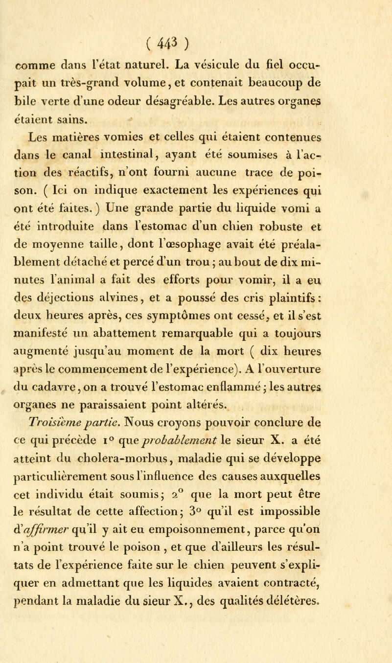 comme dans l'état naturel. La vésicule du fiel occu- pait un très-grand volume, et contenait beaucoup de bile verte d'une odeur désagréable. Les autres organe^ étaient sains. Les matières vomies et celles qui étaient contenues dans le canal intestinal, ayant été soumises à l'ac- tion des réactifs, n'ont fourni aucune trace de poi- son. ( Ici on indique exactement les expériences qui ont été faites. ) Une grande partie du liquide vomi a été introduite dans l'estomac d'un chien robuste et de moyenne taille, dont l'œsophage avait été préala- blement détaché et percé d'un trou ; au bout de dix mi- nutes l'animal a fait des efforts pour vomir, il a eu des déjections alvines, et a poussé des cris plaintifs: deux heures après, ces symptômes ont cessé, et il s'est manifesté un abattement remarquable qui a toujours augmenté jusqu'au moment de la mort ( dix heures après le commencement de l'expérience). A l'ouverture du cadavre, on a trouvé l'estomac enflammé ; les autres organes ne paraissaient point altérés. Troisième partie. Nous croyons pouvoir conclure de ce qui précède i° que probablement le sieur X. a été atteint du cholera-morbus, maladie qui se développe particulièrement sous 1 influence des causes auxquelles cet individu était soumis ; 2° que la mort peut être le résultat de cette affection; 3° qu'il est impossible d'affirmer qu'il y ait eu empoisonnement, parce qu'on n'a point trouvé le poison , et que d'ailleurs les résul- tats de l'expérience faite sur le chien peuvent s'expli- quer en admettant que les liquides avaient contracté, pendant la maladie du sieur X., des qualités délétères-