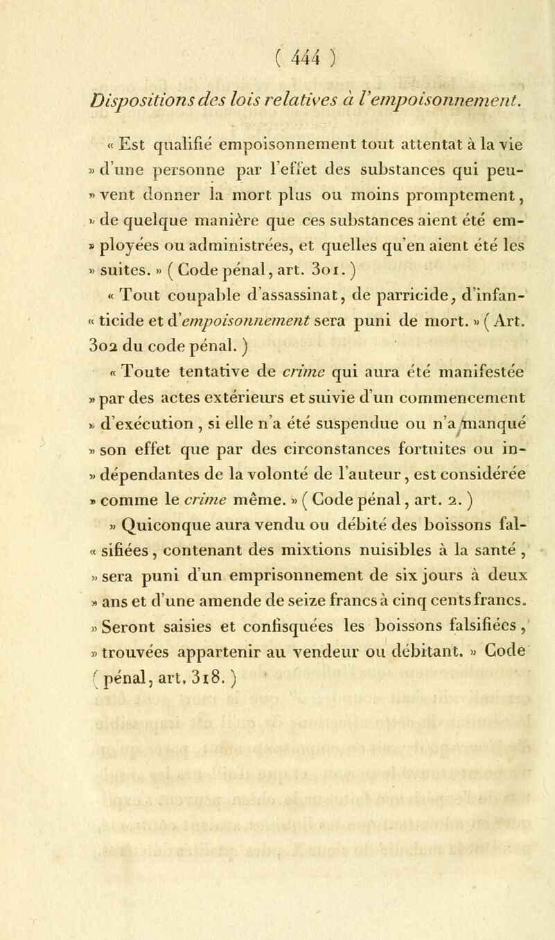 Dispositions des lois relatives à Vempoisonnement. « Est qualifie empoisonnement tout attentat à la vie » d'une personne par l'effet des substances qui peu- » vent donner la mort plus ou moins promptement, * de quelque manière que ces substances aient été em- » ployées ou administrées, et quelles qu'en aient été les » suites. » ( Gode pénal, art. 3oi. ) « Tout coupable d'assassinat, de parricide, d'infan- « ticide et & empoisonnement sera puni de mort. » ( Art. 3oa du code pénal. ) « Toute tentative de crime qui aura été manifestée » par des actes extérieurs et suivie d'un commencement » d'exécution , si elle n'a été suspendue ou n'a manqué » son effet que par des circonstances fortuites ou in- » dépendantes de la volonté de l'auteur, est considérée » comme le crime même. » ( Code pénal, art. 2. ) » Quiconque aura vendu ou débité des boissons fal- « sifiées, contenant des mixtions nuisibles à la santé , » sera puni d'un emprisonnement de six jours à deux » ans et d'une amende de seize francs à cinq cents francs. » Seront saisies et confisquées les boissons falsifiées, » trouvées appartenir au vendeur ou débitant. » Gode ( pénal, art, 318. )