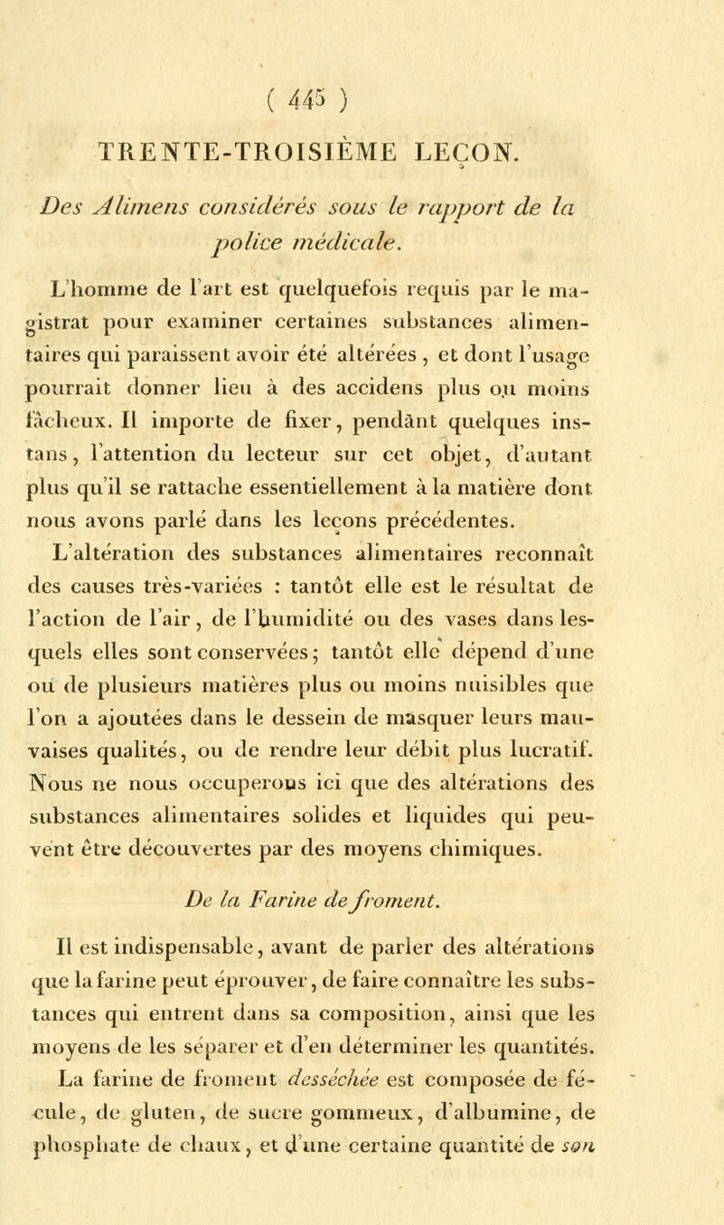 TRENTE-TROISIÈME LEÇON. Des sa lime us considérés sous le rapport de la police médicale. L'homme de l'art est quelquefois requis par le ma- gistrat pour examiner certaines substances alimen- taires qui paraissent avoir été altérées , et dont l'usage pourrait donner lieu à des accidens plus o.u moins fâcheux. Il importe de fixer, pendant quelques ins- tans, l'attention du lecteur sur cet objet, d'autant plus qu'il se rattache essentiellement à la matière dont nous avons parlé dans les leçons précédentes. L'altération des substances alimentaires reconnaît des causes très-variées : tantôt elle est le résultat de l'action de l'air, de l'humidité ou des vases dans les- quels elles sont conservées ; tantôt elle dépend d'une ou de plusieurs matières plus ou moins nuisibles que l'on a ajoutées dans le dessein de masquer leurs mau- vaises qualités, ou de rendre leur débit plus lucratif. Nous ne nous occuperons ici que des altérations des substances alimentaires solides et liquides qui peu- vent être découvertes par des moyens chimiques. De la Farine de froment. Il est indispensable, avant de parler des altérations que la farine peut éprouver, de faire connaître les subs- tances qui entrent dans sa composition, ainsi que les moyens de les séparer et d'en déterminer les quantités. La farine de froment desséchée est composée de fé- cule, de gluten, de sucre gommeux, d'albumine, de phosphate de chaux, et d'une certaine quantité de son