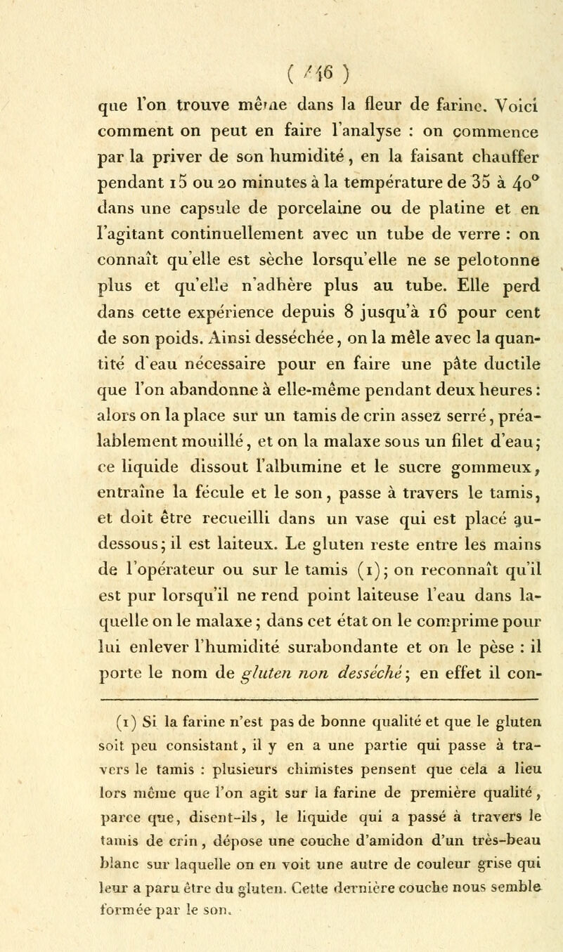 que l'on trouve mê'iie dans la fleur de farine. Voici comment on peut en faire l'analyse : on commence par la priver de son humidité, en la faisant chauffer pendant 15 ou 20 minutes à la température de 35 à 4o° dans une capsule de porcelaine ou de platine et en l'agitant continuellement avec un tube de verre : on connaît quelle est sèche lorsqu'elle ne se pelotonne plus et qu'elle n'adhère plus au tube. Elle perd dans cette expérience depuis 8 jusqu'à 16 pour cent de son poids. Ainsi desséchée, on la mêle avec la quan- tité d'eau nécessaire pour en faire une pâte ductile que l'on abandonne à elle-même pendant deux heures: alors on la place sur un tamis de crin assez serré, préa- lablement mouillé, et on la malaxe sous un filet d'eau; ce liquide dissout l'albumine et le sucre gommeux, entraîne la fécule et le son, passe à travers le tamis, et doit être recueilli dans un vase qui est placé au- dessous; il est laiteux. Le gluten reste entre les mains de l'opérateur ou sur le tamis (1); on reconnaît qu'il est pur lorsqu'il ne rend point laiteuse l'eau dans la- quelle on le malaxe ; dans cet état on le comprime pour lui enlever l'humidité surabondante et on le pèse : il porte le nom de gluten non desséché ; en effet il con- (1) Si la farine n'est pas de bonne qualité et que le gluten soit peu consistant, il y en a une partie qui passe à tra- vers le tamis : plusieurs chimistes pensent que cela a lieu lors même que l'on agit sur la farine de première qualité, parce que, disent-ils, le liquide qui a passé à travers le tamis de crin , dépose une couche d'amidon d'un très-beau blanc sur laquelle on en voit une autre de couleur grise qui leur a paru être du gluten. Cette dernière couche nous semble formée par le son.