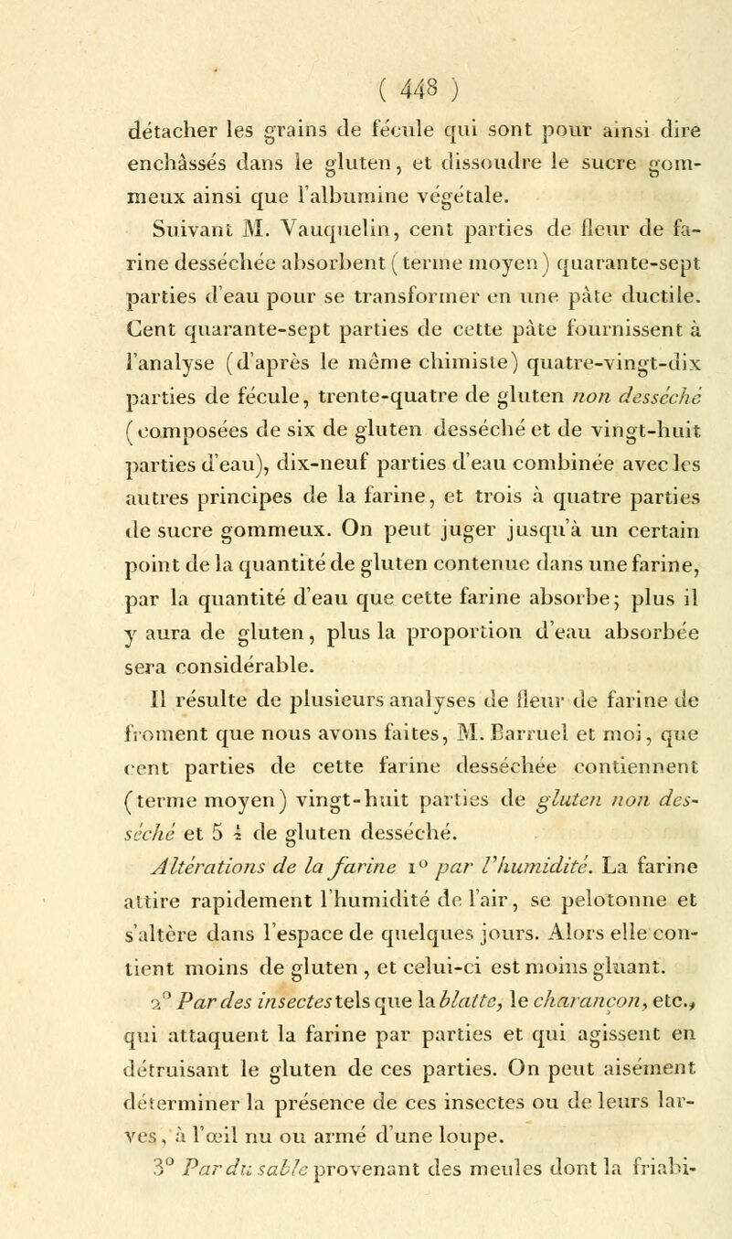 détacher les grains de fécule qui sont pour ainsi dire enchâssés dans le gluten, et dissoudre le sucre gom- meux ainsi que l'albumine végétale. Suivant M. Vauquelin, cent parties de fleur de fa- rine desséchée absorbent (terme moyen) quarante-sept parties d'eau pour se transformer en une pâte ductile. Cent quarante-sept parties de cette pâte fournissent à l'analyse (d'après le même chimiste) quatre-vingt-dix parties de fécule, trente-quatre de gluten non desséché (composées de six de gluten desséché et de vingt-huit parties d'eau), dix-neuf parties d'eau combinée avec les autres principes de la farine, et trois à quatre parties de sucre gommeux. On peut juger jusqu'à un certain point de la quantité de gluten contenue dans une farine, par la quantité d'eau que cette farine absorbe; plus il y aura de gluten, plus la proportion d'eau absorbée sera considérable. Il résulte de plusieurs analyses de fleur de farine de froment que nous avons faites, M. Barruel et moi, que cent parties de cette farine desséchée contiennent (terme moyen) vingt-huit parties de gluten non des~ séché et 5 ? de gluten desséché. altérations de la farine i° par Vhumidité. La farine attire rapidement l'humidité de l'air, se pelotonne et s'altère dans l'espace de quelques jours. Alors elle con- tient moins de gluten , et celui-ci est moins gluant. 2° Par des insectesteh que la.blatte, le charançon, etc., qui attaquent la farine par parties et qui agissent en détruisant le gluten de ces parties. On peut aisément déterminer la présence de ces insectes ou de leurs lar- ves , à l'œil nu ou armé d'une loupe. 3° Par du sable provenant des meules dont la friahi-