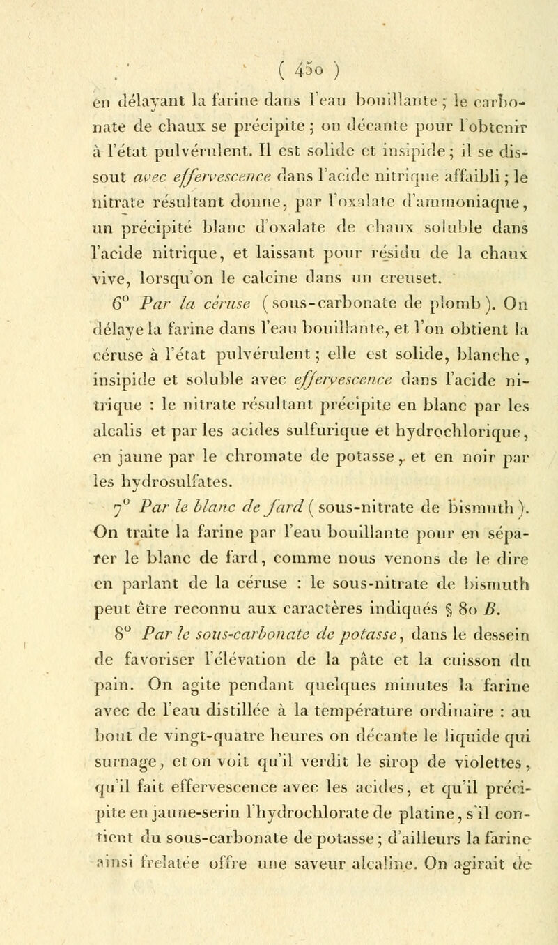 en délayant la farine clans l'eau bouillante ; le carbo- nate de chaux se précipite ; on décante pour l'obtenir à l'état pulvérulent. Il est solide et insipide; il se dis- sout avec effervescence dans l'acide nitrique affaibli ; le nitrate résultant donne, par l'oxaïate d'ammoniaque, un précipité blanc d'oxalate de chaux soluble dans l'acide nitrique, et laissant pour résidu de la chaux vive, lorsqu'on le calcine dans un creuset. 6° Par la céruse ( sous-carbonate de plomb). On délaye la farine dans l'eau bouillante, et l'on obtient la céruse à l'état pulvérulent ; elle est solide, blanche , insipide et soluble avec effervescence dans l'acide ni- trique : le nitrate résultant précipite en blanc par les alcalis et par les acides sulfiu*ique et hydrochlorique, en jaune par le chromate de potasse,. et en noir par les hydrosulfates. 70 Par le blanc de fard ( sous-nitrate de bismuth ). On traite la farine par l'eau bouillante pour en sépa- rer le blanc de fard, comme nous venons de le dire en parlant de la céruse : le sous-nitrate de bismuth peut être reconnu aux caractères indiqués § 80 B. 8° Parle sous-carbonate de potasse, dans le dessein de favoriser l'élévation de la pâte et la cuisson du pain. On agite pendant quelques minutes la farine avec de l'eau distillée à la température ordinaire : au bout de vingt-quatre heures on décante le liquide qui surnage, et on voit qu'il verdit le sirop de violettes, qu'il fait effervescence avec les acides, et qu'il préci- pite en jaune-serin l'hydrochlorate de platine, s'il con- tient du sous-carbonate dépotasse; d'ailleurs la farine ainsi frelatée offre une saveur alcaline. On agirait de