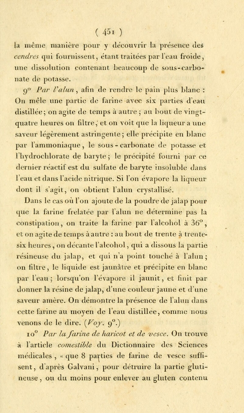 la même manière pour y découvrir la présence des cendres qui fournissent, étant traitées par l'eau froide, une dissolution contenant beaucoup de sous-carbo- nate de potasse. 90 Par l'alun , afin de rendre le pain plus blanc : On mêle une partie de farine avec six parties d'ea-u distillée; on agite de temps à autre ; au bout de vingt- quatre heures on filtre,' et on voit que la liqueur a une saveur légèrement astringente; elle précipite en blanc par l'ammoniaque, le sous - carbonate de potasse et Ihydrochlorate de baryte ; le précipité fourni par ce dernier réactif est du sulfate de baryte insoluble dans l'eau et dans l'acide nitrique. Si l'on évapore la liqueur dont il s'agit, on obtient l'alun crystallisé. Dans le cas où l'on ajoute de la poudre de jalap poup que la farine frelatée par l'alun ne détermine pas la constipation, on traite la farine par l'alcohol à 36°, et on agite de temps à autre : au bout de trente à trente- six heures, on décante l'alcohol, qui a dissous là partie résineuse du jalap, et qui n'a point touché à l'alun; on filtre, le liquide est jaunâtre et précipite en blanc par l'eau ; lorsqu'on l'évaporé il jaunit, et finit par donner la l'ésine de jalap, d'une couleur jaune et d'une saveur amère. On démontre la présence de l'alun dans cette farine au moyen de l'eau distillée, comme nous venons de le dire. (Voy. 90.) io° Par la farine de haricot et de vesce. On trouve à l'article comestible du Dictionnaire des Sciences médicales , « que 8 parties de farine de vesce suffi- sent , d'après Galvani, pour détruire la partie gluti- neuse , ou du moins pour enlever au gluten contenu