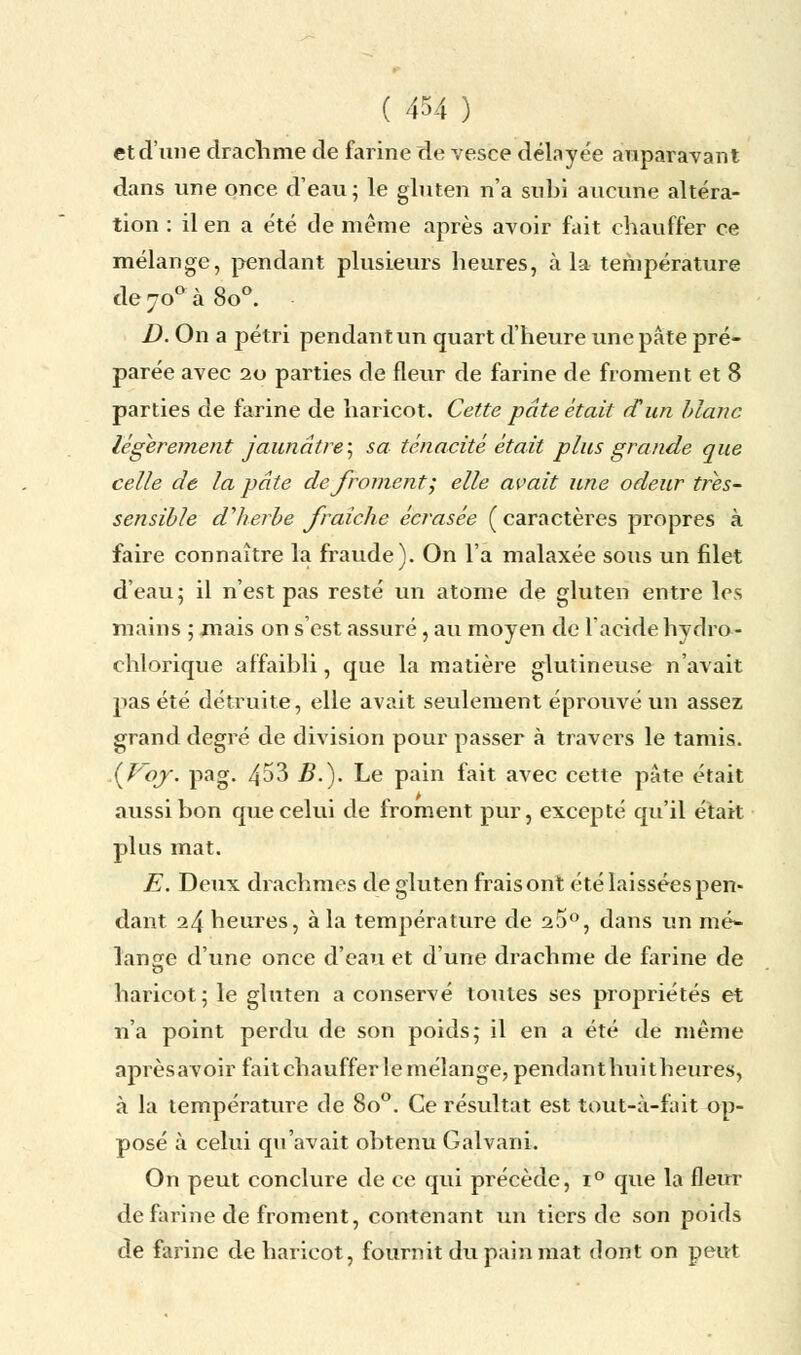 et d'une drachme de farine de vesce délayée auparavant dans une once d'eau; le gluten n'a subi aucune altéra- tion : il en a été de même après avoir fait chauffer ce mélange, pendant plusieurs heures, à la température de 700 à 8o°. ■ D. On a pétri pendant un quart d'heure une pâte pré- parée avec 20 parties de fleur de farine de froment et 8 parties de farine de haricot. Cette pâte était dun blanc légèrement jaunâtre, sa ténacité était plus grande que celle de la pâte de froment; elle avait une odeur trés- scnsible d'herbe fraîche écrasée (caractères propres à faire connaître la fraude). On l'a malaxée sous un filet d'eau; il n'est pas resté un atome de gluten entre les mains ; .mais on s'est assuré, au moyen de l'acide hydro- chlorique affaibli, que la matière glutineuse n'avait pas été détruite, elle avait seulement éprouvé un assez grand degré de division pour passer à travers le tamis. if'oj. pag. 453 B.). Le pain fait avec cette pâte était aussi bon que celui de froment pur, excepté qu'il était plus mat. E. Deux drachmes de gluten frais ont été laissées pem dant 24 heures, à la température de 25°, dans un mé- lange d'une once d'eau et d'une drachme de farine de haricot; le gluten a conservé toutes ses propriétés et n'a point perdu de son poids; il en a été de même aprèsavoir fait chauffer le mélange, pendant huit heures, à la température de 8o°. Ce résultat est tout-à-fait op- posé à celui qu'avait obtenu Galvani. On peut conclure de ce qui précède, i° que la fleur de farine de froment, contenant un tiers de son poids de farine de haricot, fournit du pain mat dont on peut