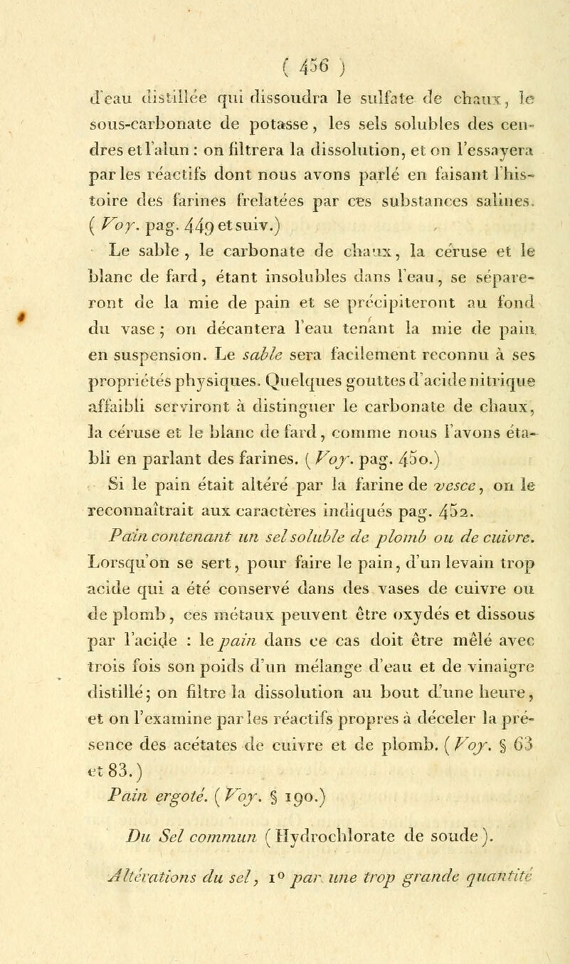 ( 436 j d'eau distillée qui dissoudra le sulfate de chaux, le sous-carbonate de potasse, les sels solubles des cen- dres et l'alun : on filtrera la dissolution, et on l'essayera par les réactifs dont nous avons parlé en faisant lhis- toire des farines frelatées par ces substances salines. ( Voy. pag. 449etsuiv.) Le sable, le carbonate de chaux, la céruse et le blanc de fard, étant insolubles dans l'eau, se sépare- ront de la mie de pain et se précipiteront au fond du vase ; on décantera l'eau tenant la mie de pain en suspension. Le sable sera facilement reconnu à ses propriétés physiques. Quelques gouttes d'acide nitrique affaibli serviront à distinguer le carbonate de chaux, la céruse et le blanc de fard, comme nous l'avons éta- bli en parlant des farines. ( Voy. pag. 45o.) Si le pain était altéré par la farine de vesce, on le reconnaîtrait aux caractères indiqués pag. 452. Pain contenant un selsoluble de plomb ou de cuivre. Lorsqu'on se sert, pour faire le pain, d'un levain trop acide qui a été conservé dans des vases de cuivre ou de plomb, ces métaux peuvent être oxydés et dissous par l'acide : le pain dans ce cas doit être mêlé avec trois fois son poids d'un mélange d'eau et de vinaigre distillé; on filtre la dissolution au bout d'une heure, et on l'examine parles réactifs propres à déceler la pré- sence des acétates de cuivre et de plomb. ( Voy. § 63 et 83.) Pain ergoté. {Voy. § 190.) Du Sel commun (Hydrochlorate de soude). ■Altérations du sel, i° par. une trop grande quantitc