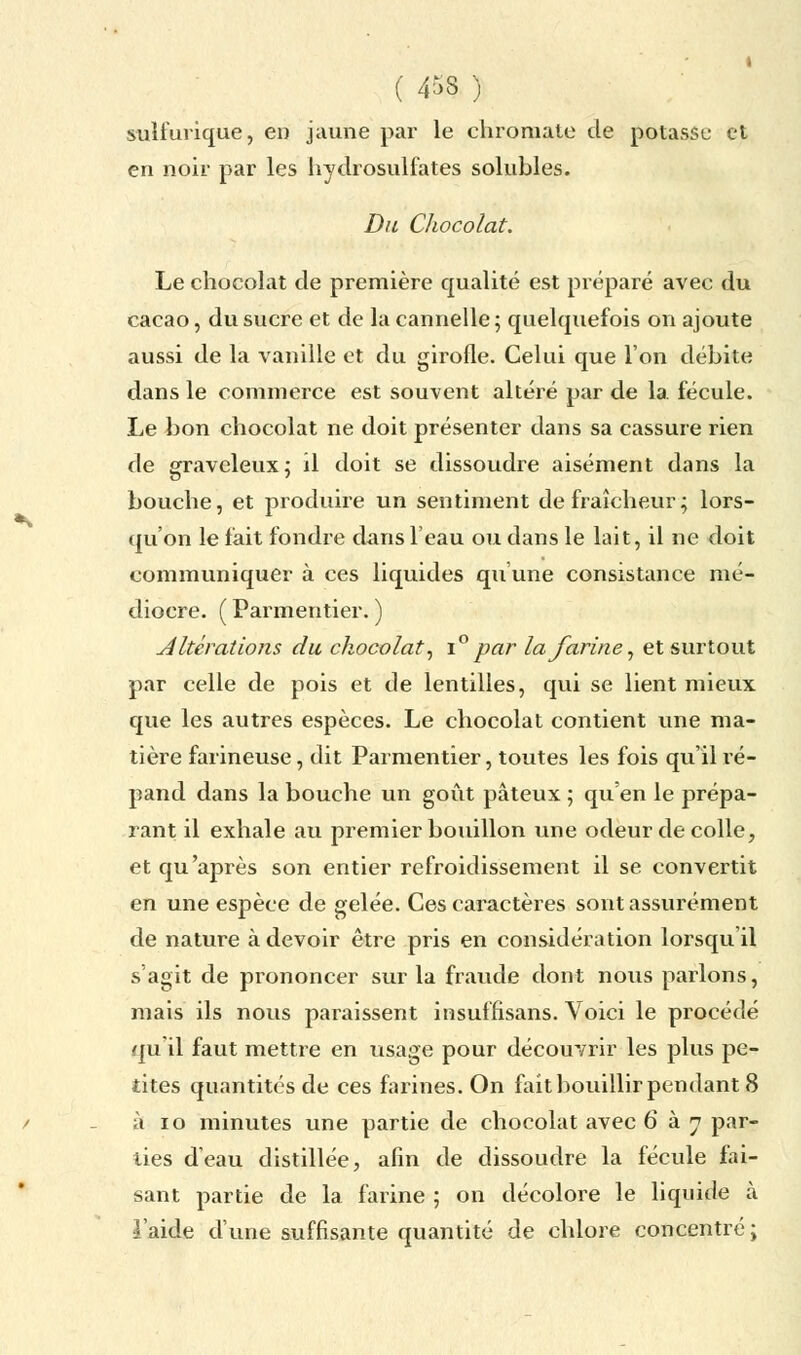 ( 4^)8 ) suifurique, en jaune par le chromale de potasse et en noir par les hydrosulfates solubles. Du Chocolat. Le chocolat de première qualité est préparé avec du cacao, du sucre et de la cannelle; quelquefois on ajoute aussi de la vanille et du girofle. Celui que l'on débite dans le commerce est souvent altéré par de la fécule. Le bon chocolat ne doit présenter dans sa cassure rien de graveleux ; il doit se dissoudre aisément dans la bouche, et produire un sentiment de fraîcheur ; lors- qu'on le fait fondre dans l'eau ou dans le lait, il ne doit communiquer à ces liquides qu'une consistance mé- diocre. ( Parmentier. ) Altérations du chocolat, i° par la farine, et surtout par celle de pois et de lentilles, qui se lient mieux que les autres espèces. Le chocolat contient une ma- tière farineuse, dit Parmentier, toutes les fois qu'il ré- pand dans la bouche un goût pâteux ; qu'en le prépa- rant il exhale au premier bouillon une odeur décolle, et qu'après son entier refroidissement il se convertit en une espèce de gelée. Ces caractères sont assurément de nature à devoir être pris en considération lorsqu'il s'agit de prononcer sur la fraude dont nous parlons, mais ils nous paraissent insuffisant. Voici le procédé qu il faut mettre en usage pour découvrir les plus pe- tites quantités de ces farines. On fait bouillir pendant 8 à 10 minutes une partie de chocolat avec 6 à y par- lies d'eau distillée, afin de dissoudre la fécule fai- sant partie de la farine ; on décolore le liquide à l'aide d'une suffisante quantité de chlore concentré;