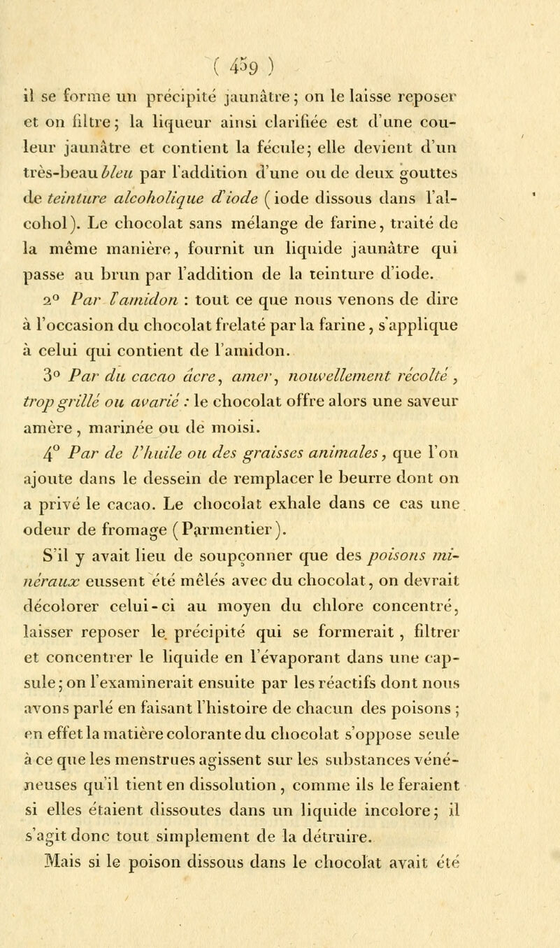 ( 4$9 ) il se forme un précipité jaunâtre ; on le laisse reposer et on filtre; la liqueur ainsi clarifiée est d'une cou- leur jaunâtre et contient la fécule; elle devient d'un très-beau bleu par l'addition d'une ou de deux gouttes de teinture alcoholique diode ( iode dissous dans l'al- cohol ). Le chocolat sans mélange de farine, traité de la même manière, fournit un liquide jaunâtre qui passe au brun par l'addition de la teinture d'iode. 2° Par l'amidon : tout ce que nous venons de dire à l'occasion du chocolat frelaté parla farine, s'applique à celui qui contient de l'amidon. 3° Par du cacao acre, amer, nouvellement récolté, trop grillé ou avarié : le chocolat offre alors une saveur amère , marinée ou de moisi. 4° Par de l'huile ou des graisses animales, que l'on ajoute dans le dessein de remplacer le beurre dont on a privé le cacao. Le chocolat exhale dans ce cas une odeur de fromage (Parmentier). S'il y avait lieu de soupçonner que des poisons mi- néraux eussent été mêlés avec du chocolat, on devrait décolorer celui-ci au moyen du chlore concentré, laisser reposer le précipité qui se formerait, filtrer et concentrer le liquide en l'évaporant dans une cap- sule; on l'examinerait ensuite par les réactifs dont nous avons parlé en faisant l'histoire de chacun des poisons ; en effet la matière colorante du chocolat s'oppose seule à ce que les menstrues agissent sur les substances véné- neuses qu'il tient en dissolution , comme ils le feraient si elles étaient dissoutes dans un liquide incolore; il s'agit donc tout simplement de la détruire. Mais si le poison dissous dans le chocolat avait été