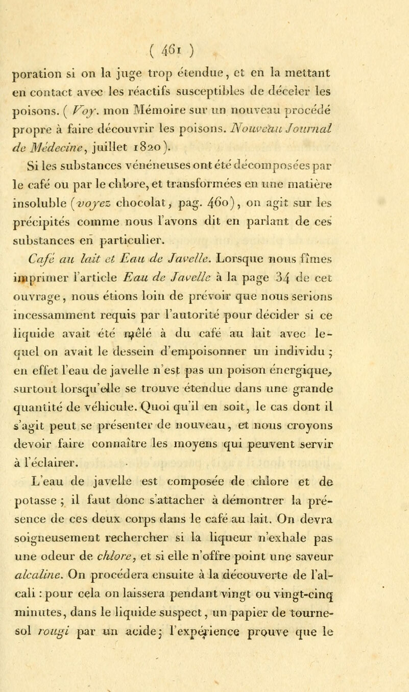 ( 46? ) poration si on la juge trop étendue, et en la mettant en contact avec les réactifs susceptibles de déceler les poisons. ( Voy. mon Mémoire sur un nouveau procédé propre à faire découvrir les poisons. Nouveau Journal de Médecine, juillet 1820). Si les substances vénéneuses ont été décomposées par le café ou par le chlore, et transformées en une matière insoluble [voyez chocolat, pag. 4^o), on agit sur les précipités comme nous l'avons dit en parlant de ces substances en particulier. Café au lait et Eau de Javelle. Lorsque nous fîmes imprimer l'article Eau de Javelle à la page 34 de cet ouvrage, nous étions loin de prévoir que nous serions incessamment requis par l'autorité pour décider si ce liquide avait été raélé à du café au lait avec le- quel on avait le dessein d'empoisonner un individu ; en effet l'eau de javelle n'est pas un poison énergique, surtout lorsqu'elle se trouve étendue dans une grande quantité de véhicule. Quoi qu'il en soit, le cas dont il s'agit peut se présenter de nouveau, et nous croyons devoir faire connaître les moyens qui peuvent servir à l'éclairer. L'eau de javelle est composée de chlore et de potasse ; il faut donc s'attacher à démontrer la pré- sence de ces deux corps dans le café au lait. On devra soigneusement rechercher si la liqueur n'exhale pas une odeur de chlore, et si elle n'offre point une saveur alcaline. On procédera ensuite à la découverte de l'al- cali : pour cela on laissera pendant vingt ou vingt-cinq minutes, dans le liquide suspect, un papier de tourne- sol rougi par un acide 3 l'expérience prouve que le