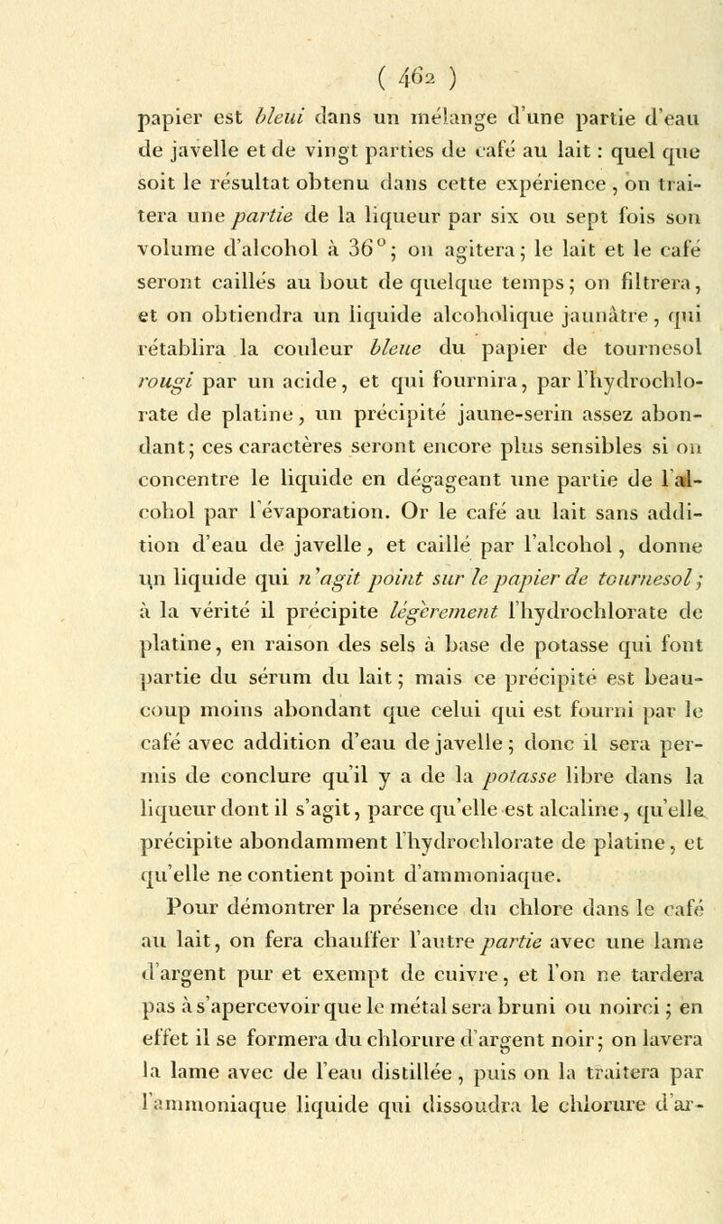 papier est bleui dans un mélange d'une partie d'eau de javelle et de vingt parties de café au lait : quel que soit le résultat obtenu dans cette expérience , on trai- tera une partie de la liqueur par six ou sept fois son volume d'alcohol à 36°; on agitera; le lait et le café seront caillés au bout de quelque temps ; on filtrera, et on obtiendra un liquide alcobolique jaunâtre , qui rétablira la couleur bleue du papier de tournesol rougi par un acide, et qui fournira, par l'hydrochlo- rate de platine, un précipité jaune-serin assez abon- dant ; ces caractères seront encore plus sensibles si on concentre le liquide en dégageant une partie de 1 al- cohol par 1 évaporation. Or le café au lait sans addi- tion d'eau de javelle, et caillé par l'alcohol, donne u,n liquide qui nagit point sur le papier de tournesol ; à la vérité il précipite légèrement l'hydrochlorate de platine, en raison des sels à base de potasse qui font partie du sérum du lait ; mais ce précipité est beau- coup moins abondant que celui qui est fourni par le café avec addition d'eau de javelle ; donc il sera per- mis de conclure qu'il y a de la potasse libre dans la liqueur dont il s'agit, parce qu'elle est alcaline, qu'elle précipite abondamment l'hydrochlorate de platine, et qu'elle ne contient point d'ammoniaque. Pour démontrer la présence du chlore dans le Gaie au lait, on fera chauffer l'autre partie avec une lame d'argent pur et exempt de cuivre, et l'on ne tardera pas à s'apercevoir que le métal sera bruni ou noirci ; en effet il se formera du chlorure d'argent noir; on lavera la lame avec de l'eau distillée, puis on la traitera par 1 ;mimoniaque liquide qui dissoudra le chlorure d'ar-