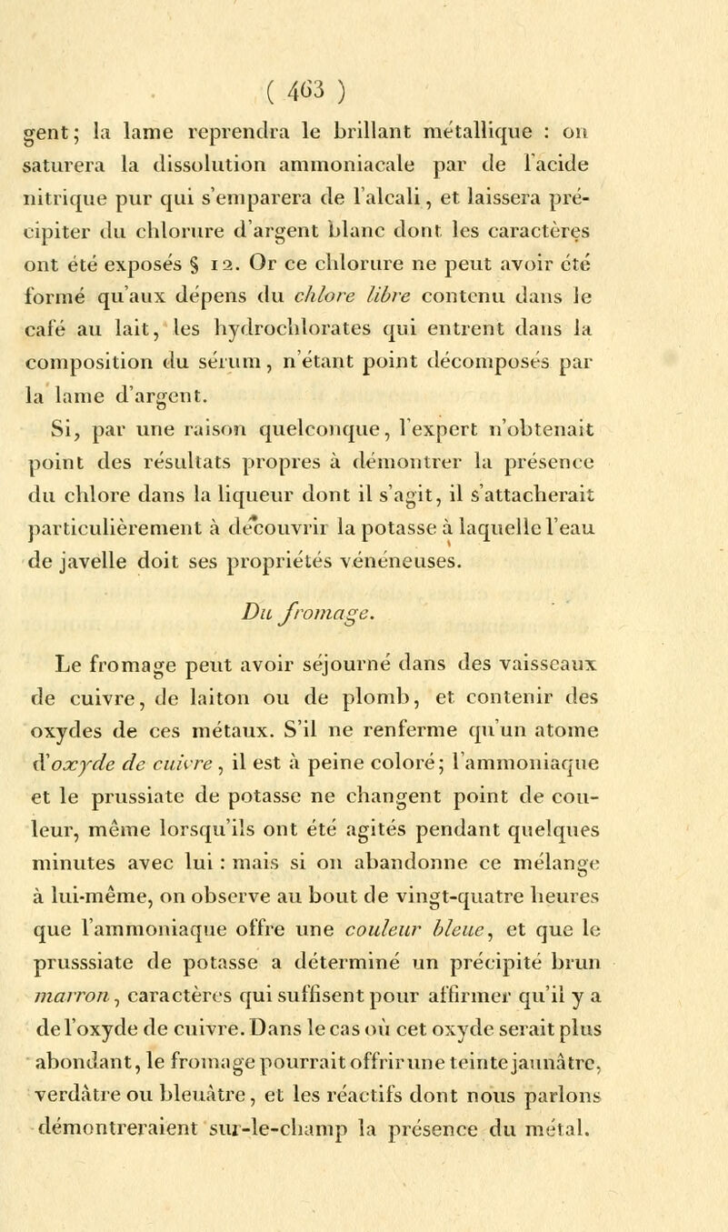 gent; la lame reprendra le brillant métallique : on saturera la dissolution ammoniacale par de l'acide nitrique pur qui s'emparera de l'alcali, et laissera pré- cipiter du chlorure d'argent blanc dont les caractères ont été exposés § 12. Or ce chlorure ne peut avoir été formé qu'aux dépens du chlore libre contenu dans Je calé au lait, les hydrochlorates qui entrent dans la composition du sérum, n'étant point décomposés par la lame d'argent. Si, par une raison quelconque, l'expert n'obtenait point des résultats propres à démontrer la présence du chlore dans la liqueur dont il s'agit, il s'attacherait particulièrement à découvrir la potasse à laquelle l'eau de javelle doit ses propriétés vénéneuses. Du fromage. Le fromage peut avoir séjourné dans des vaisseaux de cuivre, de laiton ou de plomb, et contenir des oxydes de ces métaux. S'il ne renferme qu'un atome ftoxyde de cuivre, il est à peine coloré; l'ammoniaque et le prussiate de potasse ne changent point de cou- leur, même lorsqu'ils ont été agités pendant quelques minutes avec lui : mais si on abandonne ce mélange à lui-même, on observe au bout de vingt-quatre heures que l'ammoniaque offre une couleur bleue, et que le prusssiate de potasse a déterminé un précipité brun marron , caractères qui suffisent pour affirmer qu'il y a de l'oxyde de cuivre. Dans le cas où cet oxyde serait plus abondant, le fromage pourrait offrir une teinte jaunâtre, verdàtre ou bleuâtre, et les réactifs dont nous parlons démontreraient sm-le-cbamp la présence du métal.