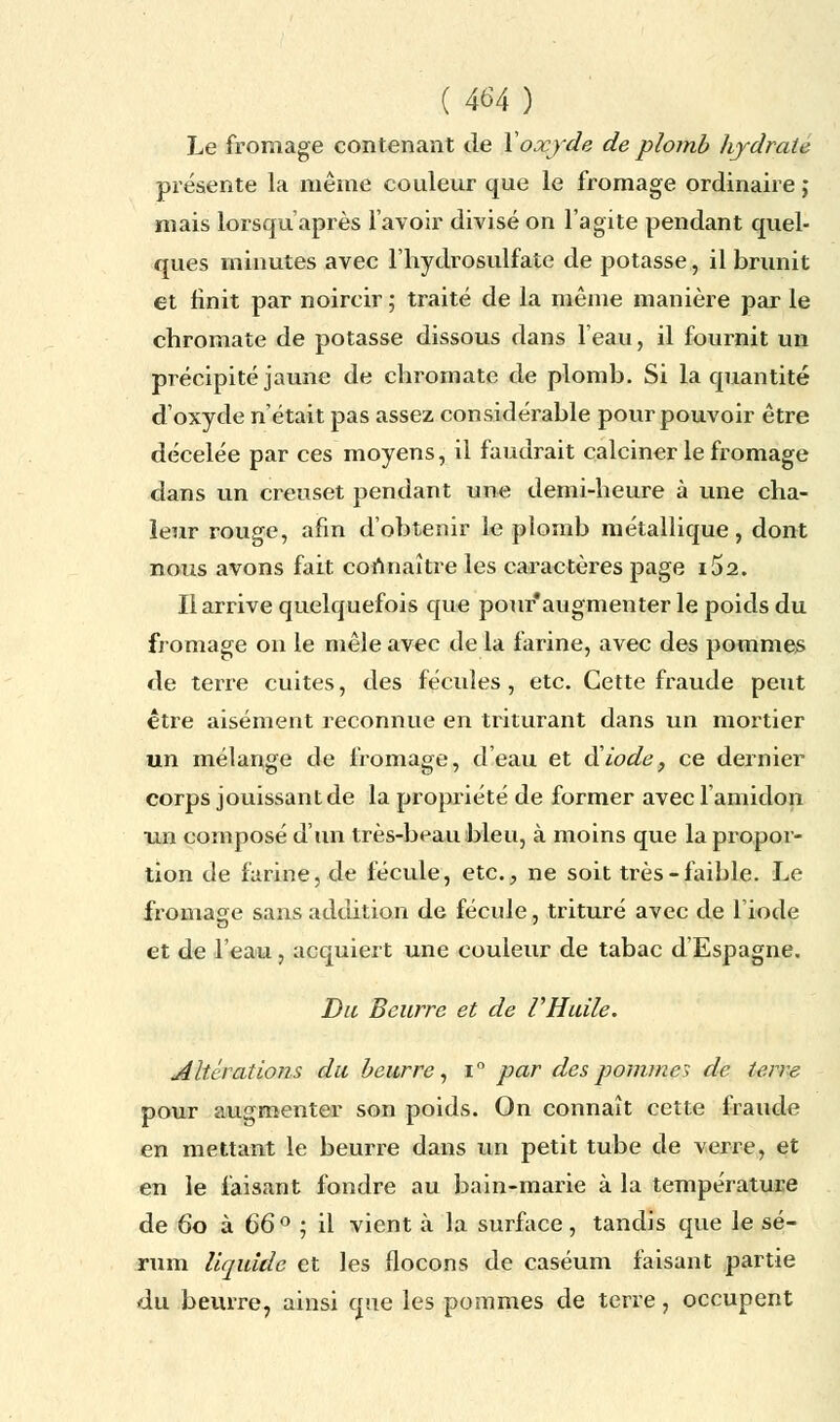 Le fromage contenant de Voxyde de plomb hydrate présente la même couleur que le fromage ordinaire ; mais lorsqu'après l'avoir divisé on l'agite pendant quel- ques minutes avec l'hydrosulfate de potasse, il brunit et finit par noircir ; traité de la même manière par le chromate de potasse dissous dans l'eau, il fournit un précipité jaune de chromate de plomb. Si la quantité d'oxyde n'était pas assez considérable pour pouvoir être décelée par ces moyens, il faudrait calciner le fromage dans un creuset pendant une demi-heure à une cha- leur rouge, afin d'obtenir le plomb métallique, dont nous avons fait connaître les caractères page i52. Il arrive quelquefois que pour'augmenter le poids du fromage on le mêle avec de la farine, avec des pommes de terre cuites, des fécules, etc. Cette fraude peut être aisément reconnue en triturant dans un mortier un mélange de fromage, d'eau et diode, ce dernier corps jouissant de la propriété de former avec l'amidon un composé d'un très-beau bleu, à moins que la propor- tion de farine, de fécule, etc., ne soit très-faible. Le fromage sans addition de fécule, trituré avec de l'iode et de l'eau, acquiert une couleur de tabac d'Espagne. Du Beurre et de VHuile. Altérations du beurre, i° par des pomme > de terre pour augmenter son poids. On connaît cette fraude en mettant le beurre dans un petit tube de verre, et en le faisant fondre au bain-marie à la température de 60 à 66° ; il vient à la surface, tandis que le sé- rum liquide et les flocons de caséum faisant partie du beurre, ainsi que les pommes de terre, occupent