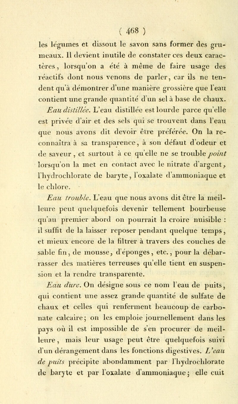 les légumes et dissout le savon sans former des gru- meaux. Il devient inutile de constater ces deux carac- tères , lorsqu'on a été à même de faire usage des réactifs dont nous venons de parler, car ils ne ten- dent qu'à démontrer d'une manière grossière que l'eau contient une grande quantité d'un sel à base de chaux. Eau distillée. L'eau distillée est lourde parce qu'elle est privée d'air et des sels qui se trouvent dans l'eau que nous avons dit devoir être préférée. On la re- connaîtra à sa transparence, à son défaut d'odeur et de saveur , et surtout à ce qu'elle ne se trouble point lorsqu'on la met en contact avec le nitrate d'argent, l'hydrochlorate de baryte, l'oxalate d'ammoniaque et le chlore. Eau trouble. L'eau que nous avons dit être la meil- leure peut quelquefois devenir tellement bourbeuse qu'au premier abord on pourrait la croire nuisible : il suffit de la laisser reposer pendant quelque temps, et mieux encore de la filtrer à travers des couches de sable fin, de mousse, d'épongés, etc., pour la débar- rasser des matières terreuses qu'elle tient en suspen- sion et la rendre transparente. Eau dure. On désigne sous ce nom l'eau de puits, qui contient une assez grande quantité de sulfate de chaux et celles qui renferment beaucoup de carbo- nate calcaire 5 on les emploie journellement dans les pays où il est impossible de s'en procurer de meil- leure , mais leur usage peut être quelquefois suivi d'un dérangement dans les fonctions digestives. L'eau de puits précipite abondamment par l'hydrochlorate de baryte et par l'oxalate d'ammoniaque j elle cuit