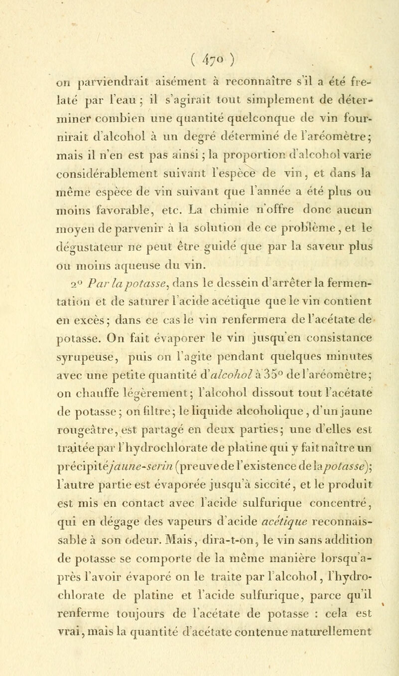 on parviendrait aisément à reconnaître s'il a été fre- laté par l'eau ; il s'agirait tout simplement de déter- miner combien une quantité quelconque de vin four- nirait d'alcohol à un degré déterminé de l'aréomètre; mais il n'en est pas ainsi ; la proportion d'alcohol varie considérablement suivant l'espèce de vin, et dans la même espèce de vin suivant que l'année a été plus ou moins favorable, etc. La chimie n'offre donc aucun moyen de parvenir cà la solution de ce problème, et le dégustateur ne peut être guidé que par la saveur plus ou moins aqueuse du vin. i° Par la potasse, dans le dessein d'arrêter la fermen- tation et de saturer l'acide acétique que le vin contient en excès; dans ce cas le vin renfermera de l'acétate de- potasse. On fait évaporer le vin jusqu'en consistance syrupeuse, puis on l'agite pendant quelques minutes avec une petite quantité dWcoAe>/à35° de l'aréomètre; on chauffe légèrement; l'alcohol dissout tout l'acétate de potasse ; on filtre ; le liquide alcoholique, d'un jaune rongeatre, est partagé en deux parties; une d'elles est traitée par l'hydrochlorate de platine qui y fait naître un ptêcïpîiejdiïnë-ïérin (preuvede l'existence delapotasse)', l'autre partie est évaporée jusqu'à siccité, et le produit est mis en contact avec l'acide sulfurique concentré, qui en dégage des vapeurs d'acide acétique reconnais- sable à son odeur. Mais, dira-t-on, le vin sans addition de potasse se comporte de la même manière lorsqu'a- près l'avoir évaporé on le traite par l'alcohol, l'hydro- chlorate de platine et l'acide sulfurique, parce qu'il renferme toujours de l'acétate de potasse : cela est vrai, mais la quantité d'acétate contenue naturellement