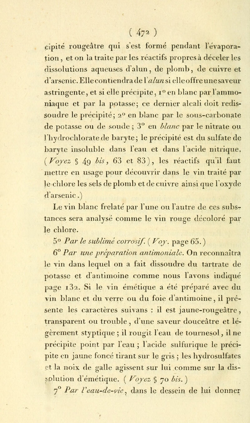 cipité rougeâtre qui s'est formé pendant l'évapora- tion, et on la traite par les réactifs propres à déceler les dissolutions aqueuses d'alun, de plomb, de cuivre et d'arsenic. Elle contiendra de Y alun si elle offre une saveur astringente, et si elle précipite, i°en blanc par l'ammo- niaque et par la potasse; ce dernier alcali doit redis- Soudre le précipité; 2° en blanc par le sous-carbonate de potasse ou de soude ; 3° en blanc par le nitrate ou l'hydrochloratede baryte; le précipité est du sulfate de baryte insoluble dans l'eau et dans l'acide nitrique. {Voyez § 4g bis, 63 et 83), les réactifs qu'il faut mettre en usage pour découvrir dans le vin traité par le cblore les sels de plomb et de cuivre ainsi que 1 oxyde d'arsenic.) Le vin blanc frelaté par l'une ou l'autre de ces subs- tances sera analysé comme le vin rouge décoloré par le cblore. 5° Par le sublimé corrosif. ( Voy. page 65. ) 6° Par une préparation antimoniale. On reconnaîtra le vin dans lequel on a fait dissoudre du tartrate de potasse et d'antimoine comme nous l'avons indiqué page i3a. Si le vin émétique a été préparé avec du vin blanc et du verre ou du foie d'antimoine, il pré- sente les caractères suivans : il est jaune-rougeàtre, transparent ou trouble, d'une saveur douceâtre et lé- gèrement styptique ; il rougit l'eau de tournesol, il ne précipite point par l'eau ; l'acide sulfurique le préci- pite en jaune foncé tirant sur le gris ; les hydrosulfates et la noix de galle agissent sur lui comme sur la dis- solution d'émétique. ( Voyez § 70 bis. ) 70 Par Veau-de-vie, dans le dessein de lui donner