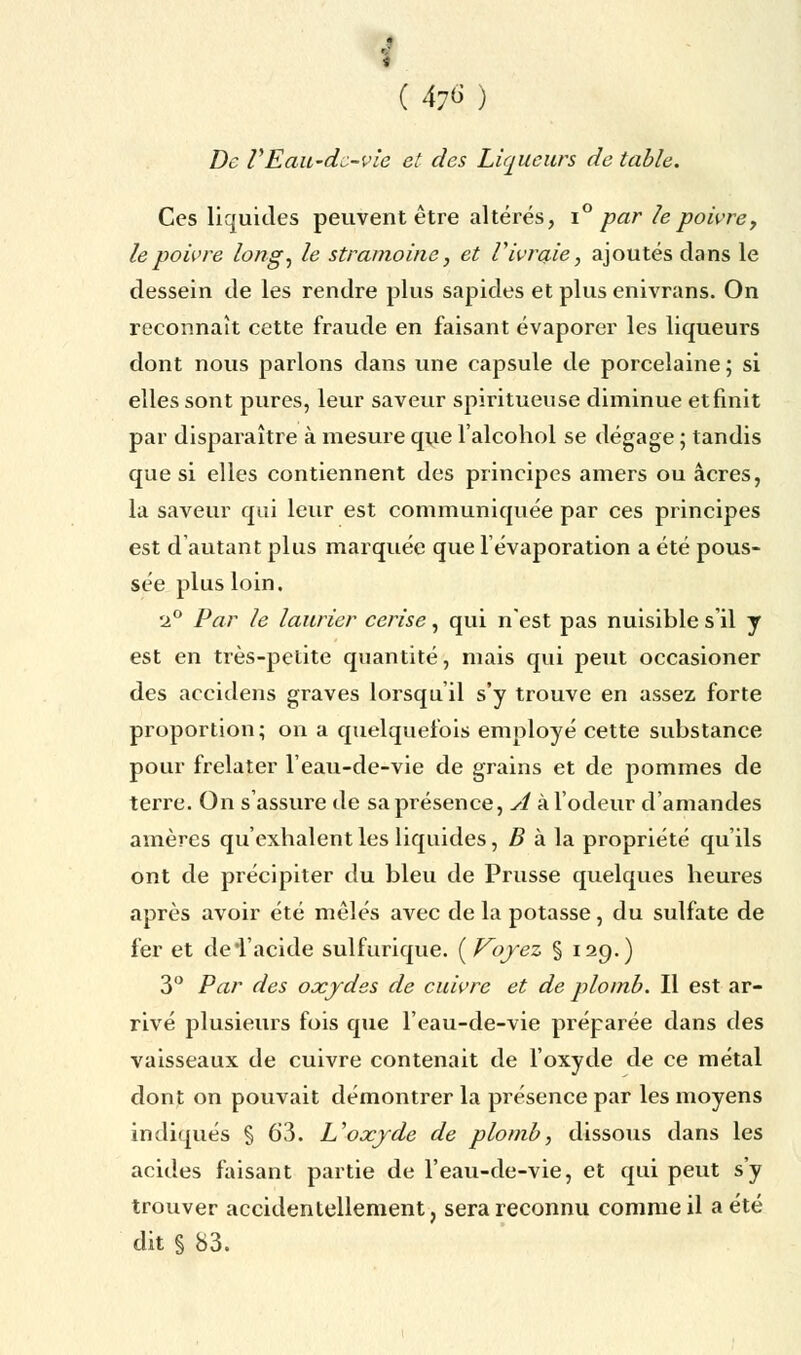 i ( 476) De VEaii'dc-vie et des Liqueurs de table. Ces liquides peuvent être altérés, i° par le poivre, le poivre long, le stramoine, et V ivraie, ajoutés clans le dessein de les rendre plus sapides et plus enivrans. On reconnaît cette fraude en faisant évaporer les liqueurs dont nous parlons dans une capsule de porcelaine; si elles sont pures, leur saveur spiritueuse diminue et finit par disparaître à mesure que l'alcohol se dégage ; tandis que si elles contiennent des principes amers ou acres, la saveur qui leur est communiquée par ces principes est d'autant plus marquée que1 évaporation a été pous- sée plus loin. 2° Par le laurier cerise, qui n'est pas nuisible s'il y est en très-petite quantité, mais qui peut occasioner des accidens graves lorsqu'il s'y trouve en assez forte proportion; on a quelquefois employé cette substance pour frelater l'eau-de-vie de grains et de pommes de terre. On s'assure de sa présence, A à l'odeur d'amandes amères qu'exhalent les liquides, B à la propriété qu'ils ont de précipiter du bleu de Prusse quelques heures après avoir été mêlés avec de la potasse, du sulfate de fer et deTacide sulfurique. {Voyez § 129.) 3° Par des oxydes de cuivre et de plomb. Il est ar- rivé plusieurs fois que l'eau-de-vie préparée dans des vaisseaux de cuivre contenait de l'oxyde de ce métal dont on pouvait démontrer la présence par les moyens indiqués § 63. U oxyde de plomb, dissous dans les acides faisant partie de l'eau-de-vie, et qui peut s'y trouver accidentellement, sera reconnu comme il a été dit § 83.