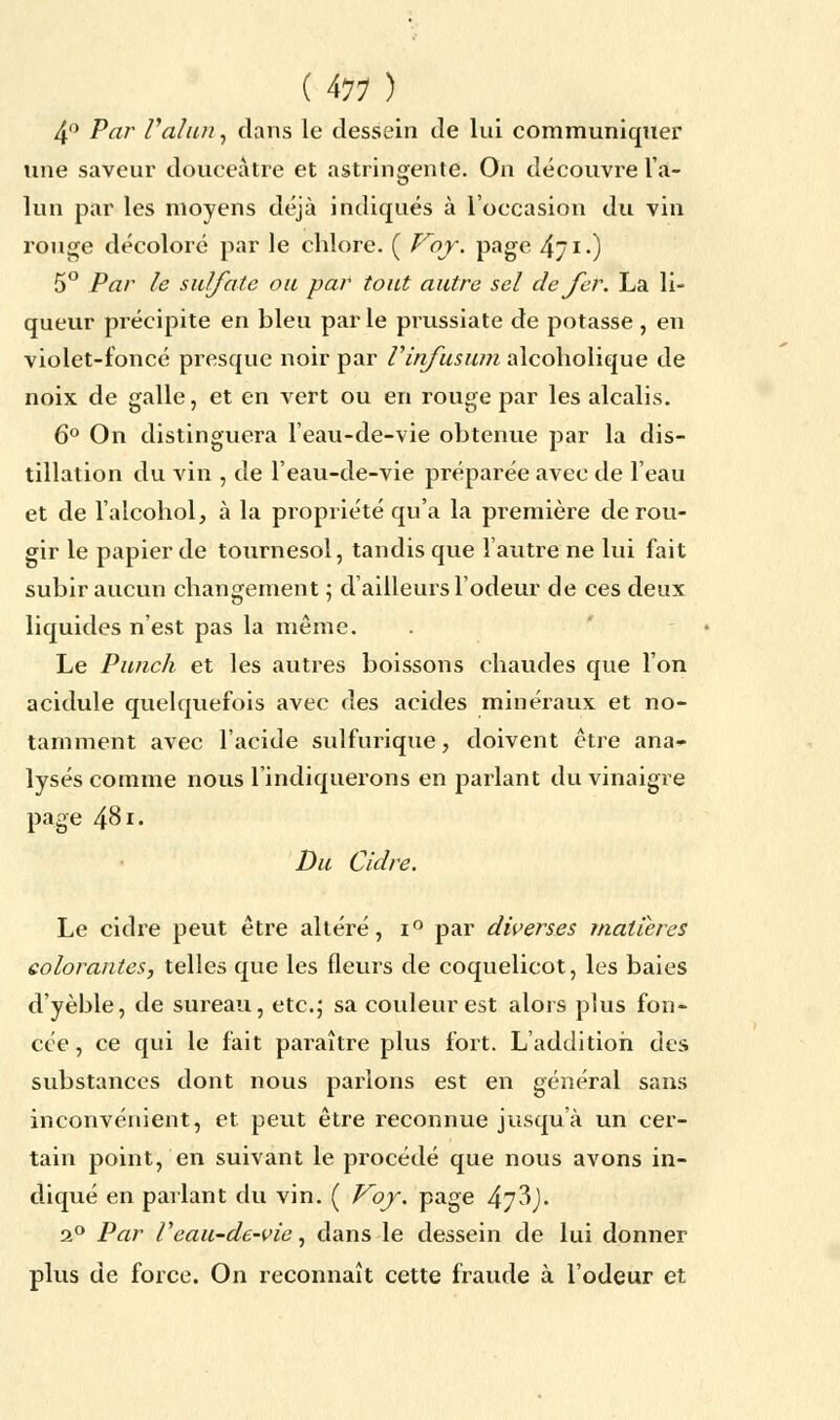 4° Par Val un, dans le dessein de lui communiquer une saveur douceâtre et astringente. On découvre l'a- lun par les moyens déjà indiqués à l'occasion du vin rouge décoloré par le chlore. ( Voy. page 4/ i •) 5° Par le sulfate ou par tout autre sel de fer. La li- queur précipite en bleu par le prussiate de potasse , en violet-foncé presque noir par Vinfusion alcoholique de noix de galle, et en vert ou en rouge par les alcalis. 6° On distinguera l'eau-de-vie obtenue par la dis- tillation du vin , de l'eau-de-vie préparée avec de l'eau et de l'alcohol, à la propriété qu'a la première de rou- gir le papier de tournesol, tandis que l'autre ne lui fait subir aucun changement ; d'ailleurs l'odeur de ces deux liquides n'est pas la même. Le Punch et les autres boissons chaudes que l'on acidulé quelquefois avec des acides minéraux et no- tamment avec l'acide sulfurique, doivent être ana- lysés comme nous l'indiquerons en parlant du vinaigre page 481. Du Cidre. Le cidre peut être altéré, i° par diverses matières colorantes, telles que les fleurs de coquelicot, les baies d'yèble, de sureau, etc.; sa couleur est alors plus fon- cée , ce qui le fait paraître plus fort. L'addition des substances dont nous parlons est en général sans inconvénient, et peut être reconnue jusqu'à un cer- tain point, en suivant le procédé que nous avons in- diqué en parlant du vin. ( Voy. page 47^). 2° Par Veau-de-vie, dans le dessein de lui donner plus de force. On reconnaît cette fraude à l'odeur et