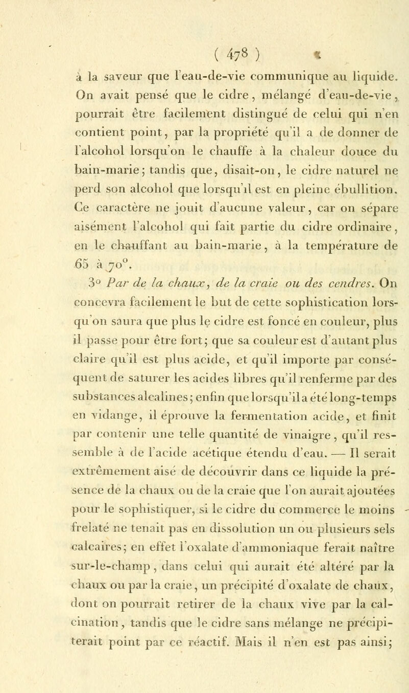 à la saveur que l'eau-de-vie communique au liquide. On avait pensé que le cidre, mélangé d'eau-de-vie, pourrait être facilement distingué de celui qui n'en contient point, par la propriété qu'il a de donner de l'alcohol lorsqu'on le chauffe à la chaleur douce du bain-marie ; tandis que, disait-on, le cidre naturel ne perd son alcohol que lorsqu'il est en pleine ébullition. Ce caractère ne jouit d'aucune valeur, car on sépare aisément l'alcohol qui fait partie du cidre ordinaire, en le chauffant au bain-marie, à la température de 61 v O 3 a 70 . 3° Par de la chaux, de la craie ou des cendres. On concevra facilement le but de cette sophistication lors- qu'on saura que plus le cidre est foncé en couleur, plus il passe pour être fort; que sa couleur est d'autant plus claire qu'il est plus acide, et qu'il importe par consé- quent de saturer les acides libres qu'il renferme par des substances alcalines; enfin que lorsqu'il a été long-temps en vidange, il éprouve la fermentation acide, et finit par contenir une telle quantité de vinaigre, qu'il res- semble à de l'acide acétique étendu d'eau. — Il serait extrêmement aisé de découvrir dans ce liquide la pré- sence de la chaux ou de la craie que l'on aurait ajoutées pour le sophistiquer, si le cidre du commerce le moins frelaté ne tenait pas en dissolution un ou plusieurs sels calcaires; en effet l'oxalate d'ammoniaque ferait naître sur-le-champ , dans celui qui aurait été altéré par la chaux ou par la craie, un précipité d'oxalate de chaux, dont on pourrait retirer de la chaux vive par la cal- cination, tandis que le cidre sans mélange ne précipi- terait point par ce réactif. Mais il n'en est pas ainsi;