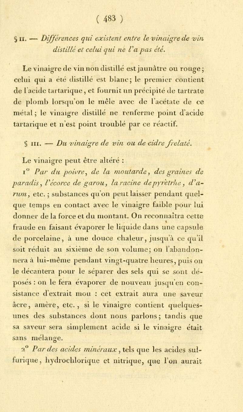 § H. — Différences qui existent entre le-vinaigre de vin distillé et celui qui ne Va pas été. Le vinaigre de vin non distillé est jaunâtre ou rouge ; celui qui a été distillé est blanc; le premier contient de l'acide tartarique, et fournit un précipité de tartrate de plomb lorsqu'on le mêle avec de l'acétate de ce métal ; le vinaigre distillé ne renferme point d'acide tartarique et n'est point troublé par ce réactif. § m. — Du vinaigre de vin ou de cidre frelaté. Le vinaigre peut être altéré : i° Par du poivre, de la moutarde, des graines de paradis, Vécorce de garou, la racine depyretrhe, d'a- rum, etc. ; substances qu'on peut laisser pendant quel- que temps en contact avec le vinaigre faible pour lui donner de la force et du montant. On reconnaîtra cette fraude en faisant évaporer le liquide dans une capsule de porcelaine, à une douce chaleur, jusqu'à ce qu'il soit l'éduit au sixième de son volume; on l'abandon- nera à lui-même pendant vingt-quatre heures, puis on le décantera pour le séparer des sels qui se sont dé- posés : on le fera évaporer de nouveau jusqu'en con- sistance d'extrait mou : cet extrait aura une saveur acre, amère, etc., si le vinaigre contient quelques- unes des substances dont nous parlons ; tandis que sa saveur sera simplement acide si le vinaigre était sans mélange. 2° Par des acides minéraux, tels que les acides sul- furique, hydrochlorique et nitrique, que l'on aurait