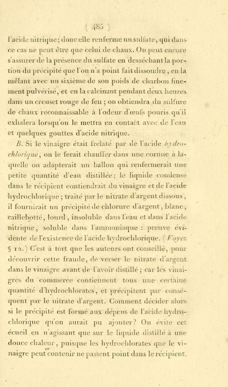 { ®$ : l'acide nitrique; donc elle renferme un sulfate, qui dans ce cas ne peut être que celui de chaux. On peut encore s'assurer de la présence du sulfate en desséchant la por- tion du précipité que l'on n'a point fait dissoudre , en la mêlant avec un sixième de son poids de charbon fine- ment pulvérisé, et en la calcinant pendant deux heures dans un creuset rouge de feu ; on obtiendra du sulfure de chaux reconnaissable k l'odeur d'œufs pouris qu'il exhalera lorsqu'on le mettra en contact avec de l'eau et quelques gouttes d'acide nitrique. B. Si le vinaigre était frelaté par de l'acide /r,dio- chlorique, on le ferait chauffer dans une cornue à la- quelle on adapterait un ballon qui renfermerait une petite quantité d'eau distillée; le liquide condensé dans le récipient contiendrait du vinaigre et de l'acide hydrochlorique ; traité par le nitrate d'argent dissous, il fournirait un précipité de chlorure d'argent, blanc , caillebotté, lourd , insoluble dans l'eau et dans l'acide nitrique, soluble dans l'ammoniaque : preuve évi- dente de l'existence de l'acide hydrochlorique. ( Voyez § 12.) C'est à tort que les auteurs ont conseillé, pour découvrir cette fraude, de verser le nitrate d'argent dans le vinaigre avant de l'avoir distillé ; car les vinai- gres du commerce contiennent tous une certaine quantité d'hydrochlorates, et précipitent par consé- quent par le nitrate d'argent. Comment décider alors si le précipité est formé aux dépens de l'acide hydro- chlorique qu'on aurait pu ajouter? On évite cet écueil en n'agissant que sur le liquide distillé à une douce chaleur, puisque les hydrochlorates que le vi- naigre peut contenir ne passent point dans le récipient.