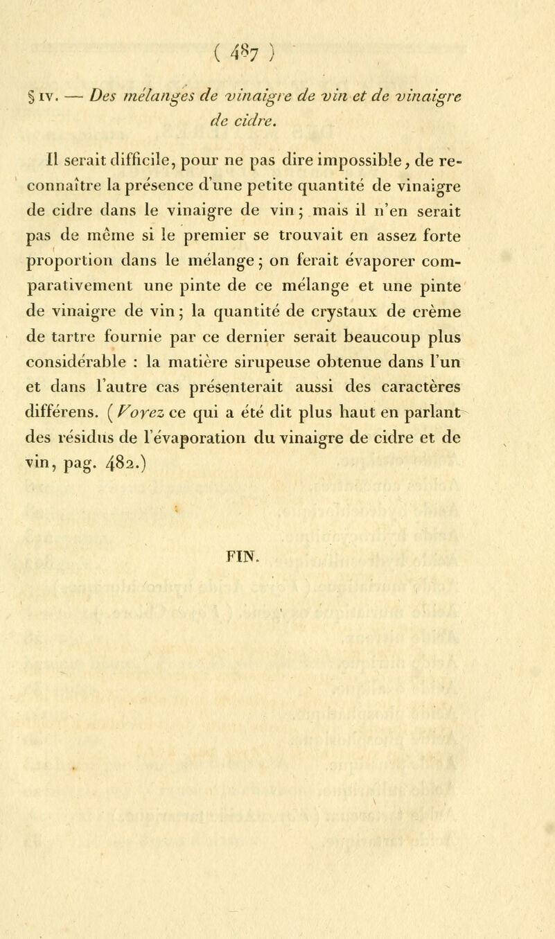 ( 4«7 ) § iv. — Des mélanges de vinaigre de vin et de vinaigre de cidre. Il serait difficile, pour ne pas dire impossible, de re- connaître la présence d'une petite quantité de vinaigre de cidre dans le vinaigre de vin ; mais il n'en serait pas de même si le premier se trouvait en assez forte proportion dans le mélange; on ferait évaporer com- parativement une pinte de ce mélange et une pinte de vinaigre de vin ; la quantité de crystaux de crème de tartre fournie par ce dernier serait beaucoup plus considérable : la matière sirupeuse obtenue dans l'un et dans l'autre cas présenterait aussi des caractères différens. ( Voyez ce qui a été dit plus haut en parlant des résidus de l'évaporation du vinaigre de cidre et de vin, pag. 482.) FIN.