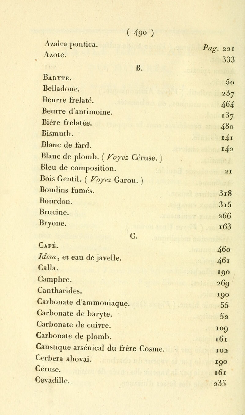 5<» 237 464 .37 48o 141 142 21 ( 49o) Azaleapontica. Pag. 221 Azote, 333 B. Baryte. Belladone. Beurre frelaté. Beurre d'antimoine. Bière frelatée. Bismuth. Blanc de fard. Blanc de plomb. ( Voyez Céruse. ) Bleu de composition. Bois Gentil. ( Voyez Garou. ) Boudins fumés. 3rg Bourdon. o^ Brucine. a66 Bryone. l63 C. Café. ,c 46o Idem, et eau de javelle. /gj Calla. Camphre. Cantharides. Carbonate d'ammoniaque. 55 Carbonate de baryte. 52 Carbonate de cuivre. IOQ Carbonate de plomb. jgj Caustique arsenical du frère Cosme. I02 Cerbera ahovai. joo Céruse. l6l Cevadille. 235 190 269