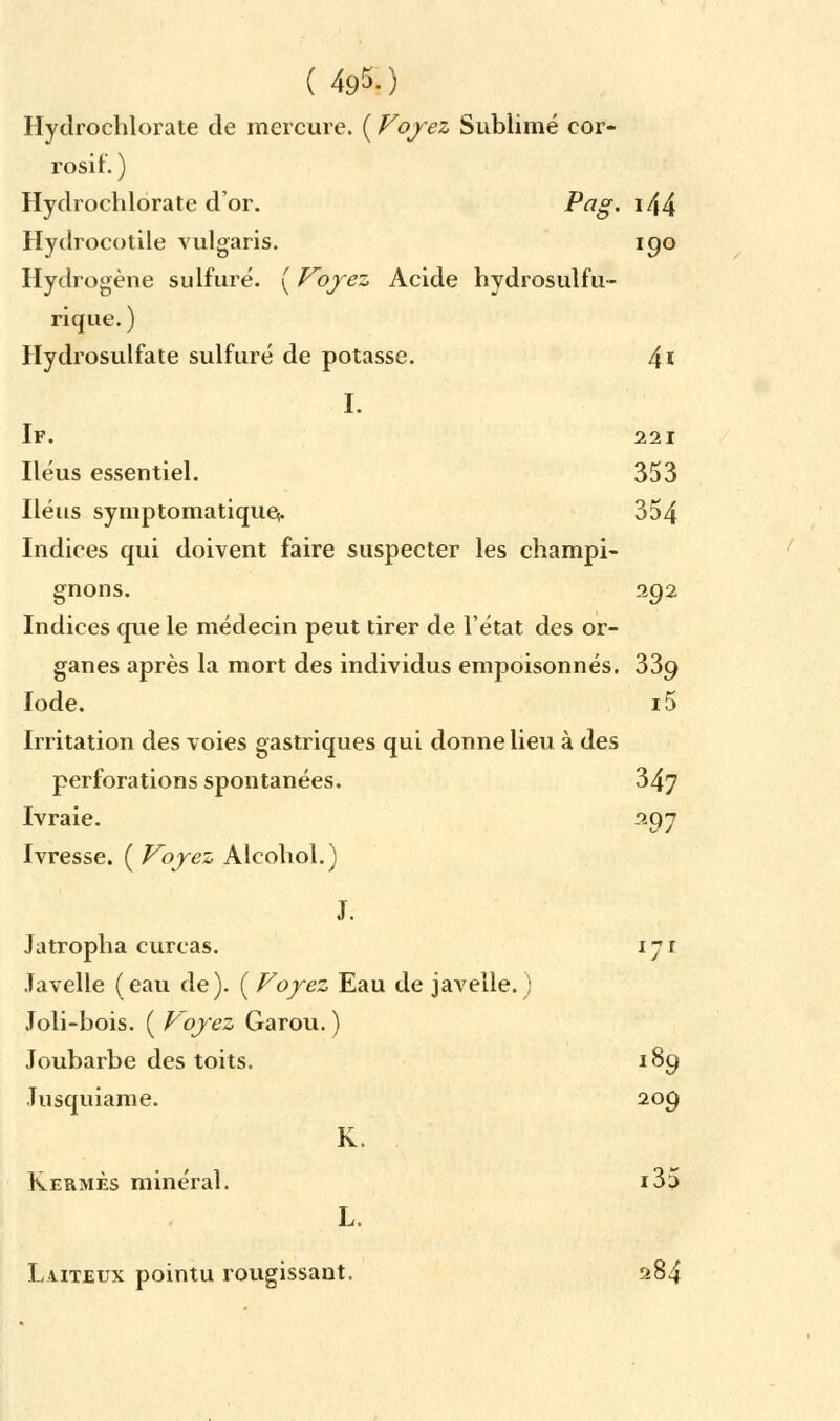 Hydrochlorate de mercure. ( Voyez Sublimé cor- rosif. ) Hydrochlorate d'or. ^a§' >44 Hydrocotile vulgaris. 190 Hydrogène sulfuré. ( Voyez Acide hydrosulfu- rique. ) Hydrosulfate sulfuré de potasse. 4* I. If. 221 Iléus essentiel. 353 Iléus symptomatiquç. 354 Indices qui doivent faire suspecter les champi- gnons. 292 Indices que le médecin peut tirer de l'état des or- ganes après la mort des individus empoisonnés. 339 Iode. i5 Irritation des voies gastriques qui donne lieu à des perforations spontanées. Ivraie. 347 297 Ivresse. ( Voyez Alcohol.) J. Jatropha curcas. 171 Javelle (eau de). ( Voyez Eau de javelle.) Joli-bois. ( Voyez Garou. ) Joubarbe des toits. 189 Jusquiame. 209 K. Kermès minéral. i35 L. Laiteux pointu rougissant. 284