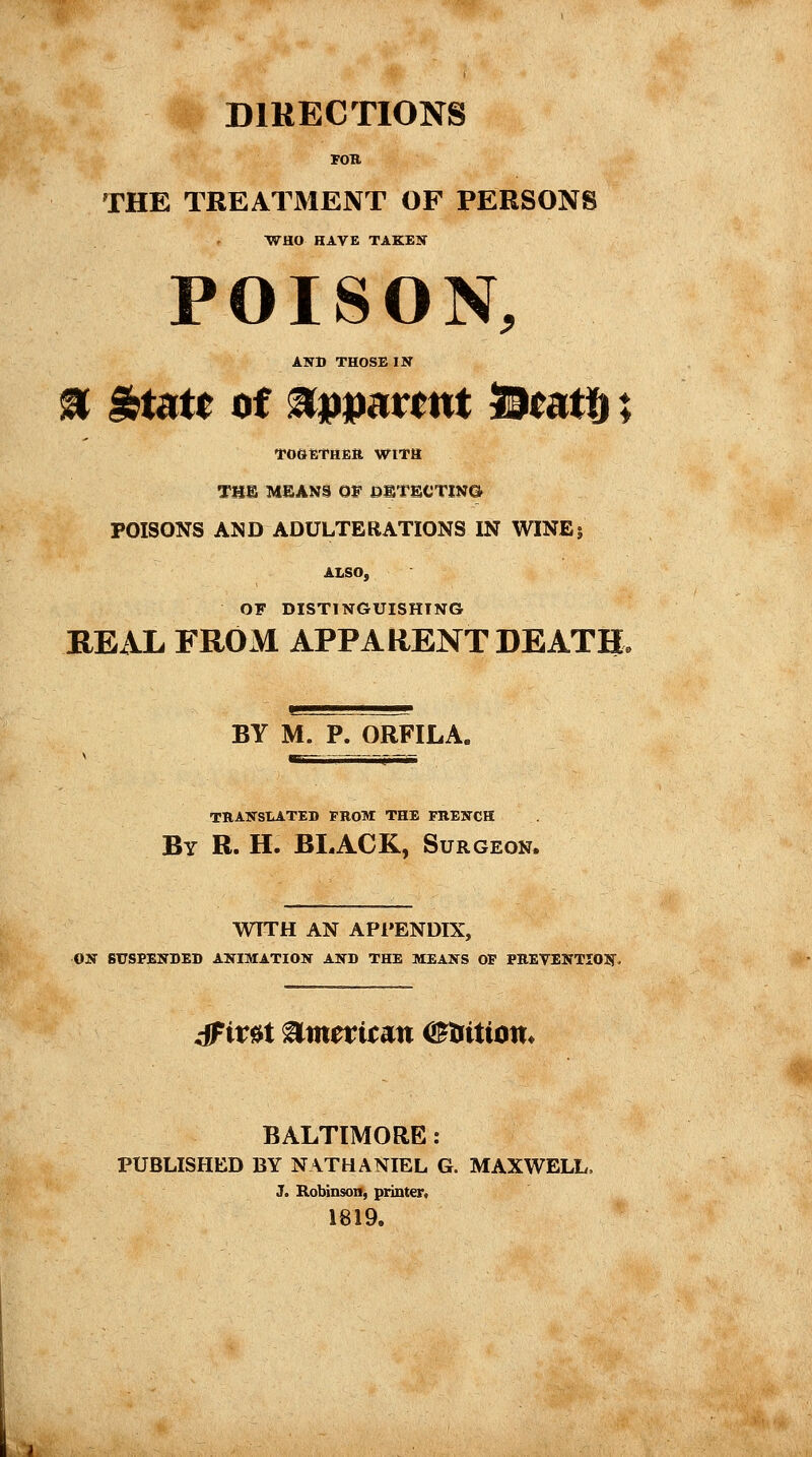 DIRECTIONS FOB THE TREATMENT OF PERSONS WHO HAVE TAKEN POISON, AN» THOSE IN % %utt of apparent SSeatg ; TOGETHER WITH THE MEANS Of DETECTING POISONS AND ADULTERATIONS IN WINEj ALSO, OF DISTINGUISHING REAL FROM APPARENT DEATH. BY M. P. ORFILA, TRANSLATED PROM THE FRENCH By R. H. BLACK, Surgeon. WTTH AN APPENDIX, ON SUSPENDED ANIMATION AND THE MEANS OP PREVENTION- dFirat ®mtvitan <&tiition< BALTIMORE : PUBLISHED BY NATHANIEL G. MAXWELL, J. Robinson, printer, 1819.