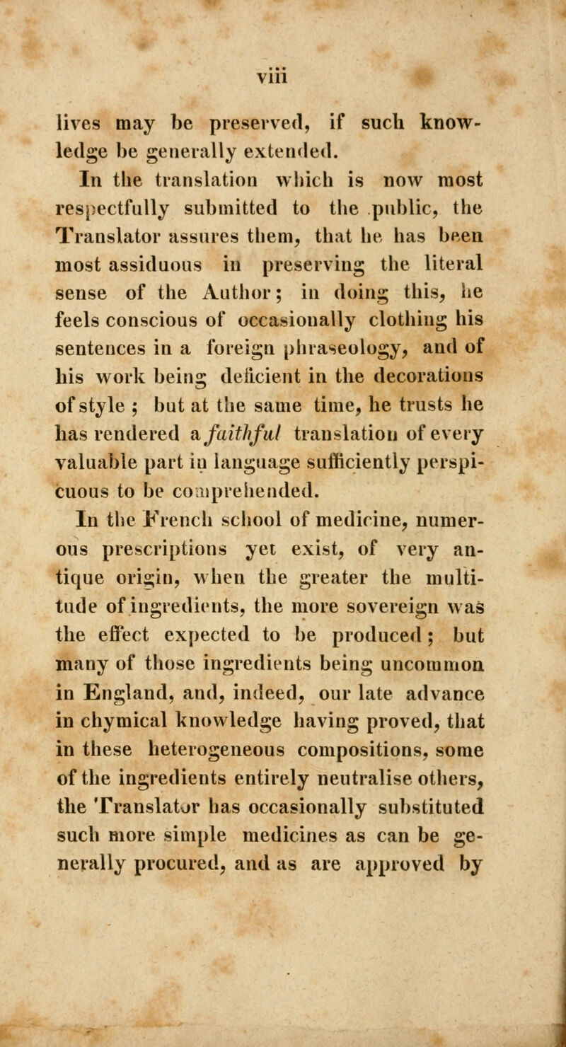 lives may be preserved, if such know- ledge be generally extended. In the translation which is now most respectfully submitted to the public, the Translator assures them, that he has been most assiduous in preserving the literal sense of the Author ; in doing this, he feels conscious of occasionally clothing his sentences in a foreign phraseology, and of his work being deficient in the decorations of style ; but at the same time, he trusts he has rendered a faithful translation of every valuable part in language sufficiently perspi- cuous to be comprehended. In the French school of medicine, numer- ous prescriptions yet exist, of very an- tique origin, when the greater the multi- tude of ingredients, the more sovereign was the effect expected to be produced ; but many of those ingredients being uncommon in England, and, indeed, our late advance in chymical knowledge having proved, that in these heterogeneous compositions, some of the ingredients entirely neutralise others, the Translator has occasionally substituted such more simple medicines as can be ge- nerally procured, and as are approved by